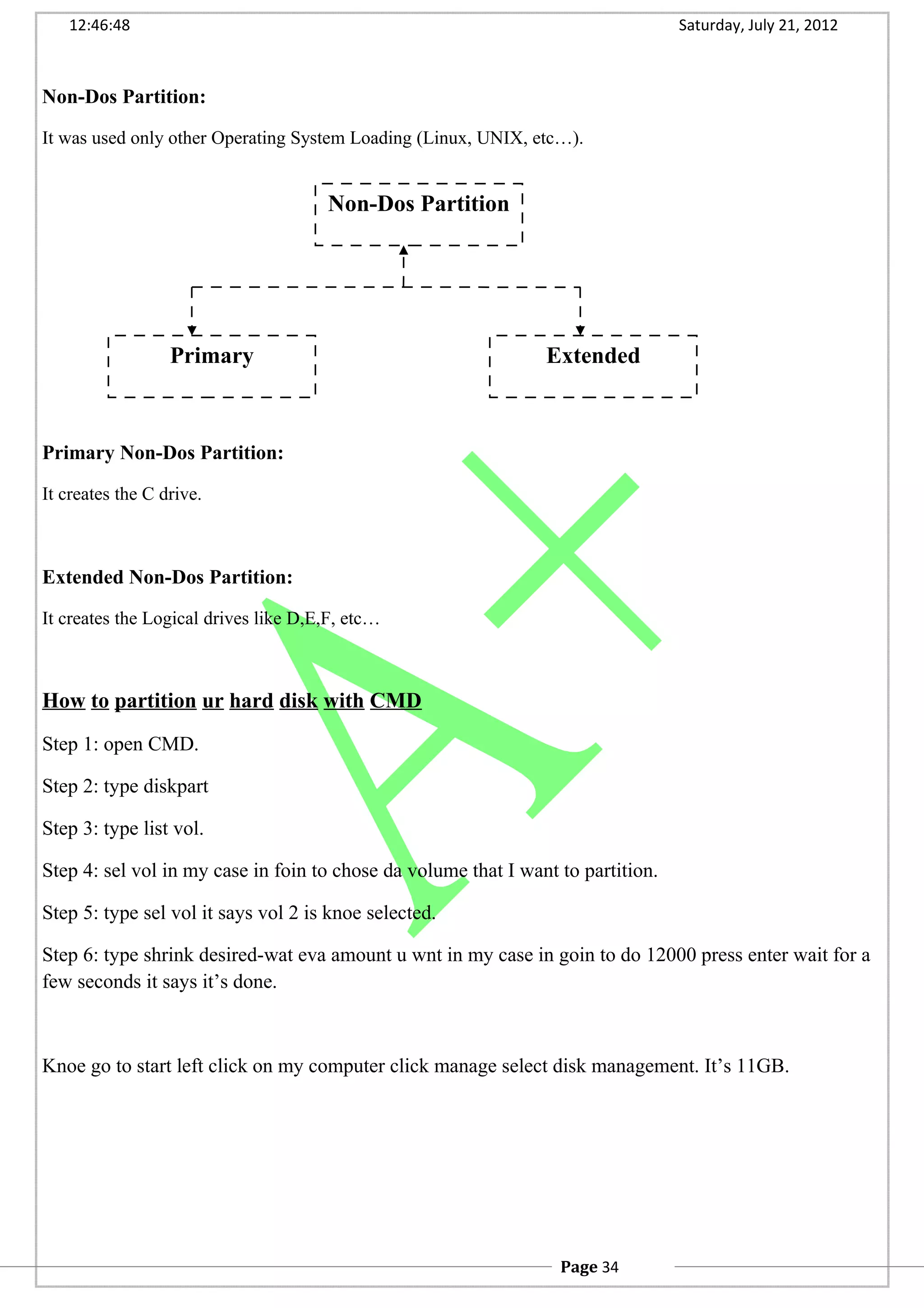 12:46:48 Saturday, July 21, 2012
Non-Dos Partition:
It was used only other Operating System Loading (Linux, UNIX, etc…).
Primary Non-Dos Partition:
It creates the C drive.
Extended Non-Dos Partition:
It creates the Logical drives like D,E,F, etc…
How to partition ur hard disk with CMD
Step 1: open CMD.
Step 2: type diskpart
Step 3: type list vol.
Step 4: sel vol in my case in foin to chose da volume that I want to partition.
Step 5: type sel vol it says vol 2 is knoe selected.
Step 6: type shrink desired-wat eva amount u wnt in my case in goin to do 12000 press enter wait for a
few seconds it says it’s done.
Knoe go to start left click on my computer click manage select disk management. It’s 11GB.
Non-Dos Partition
Primary Extended
Page 34
 
