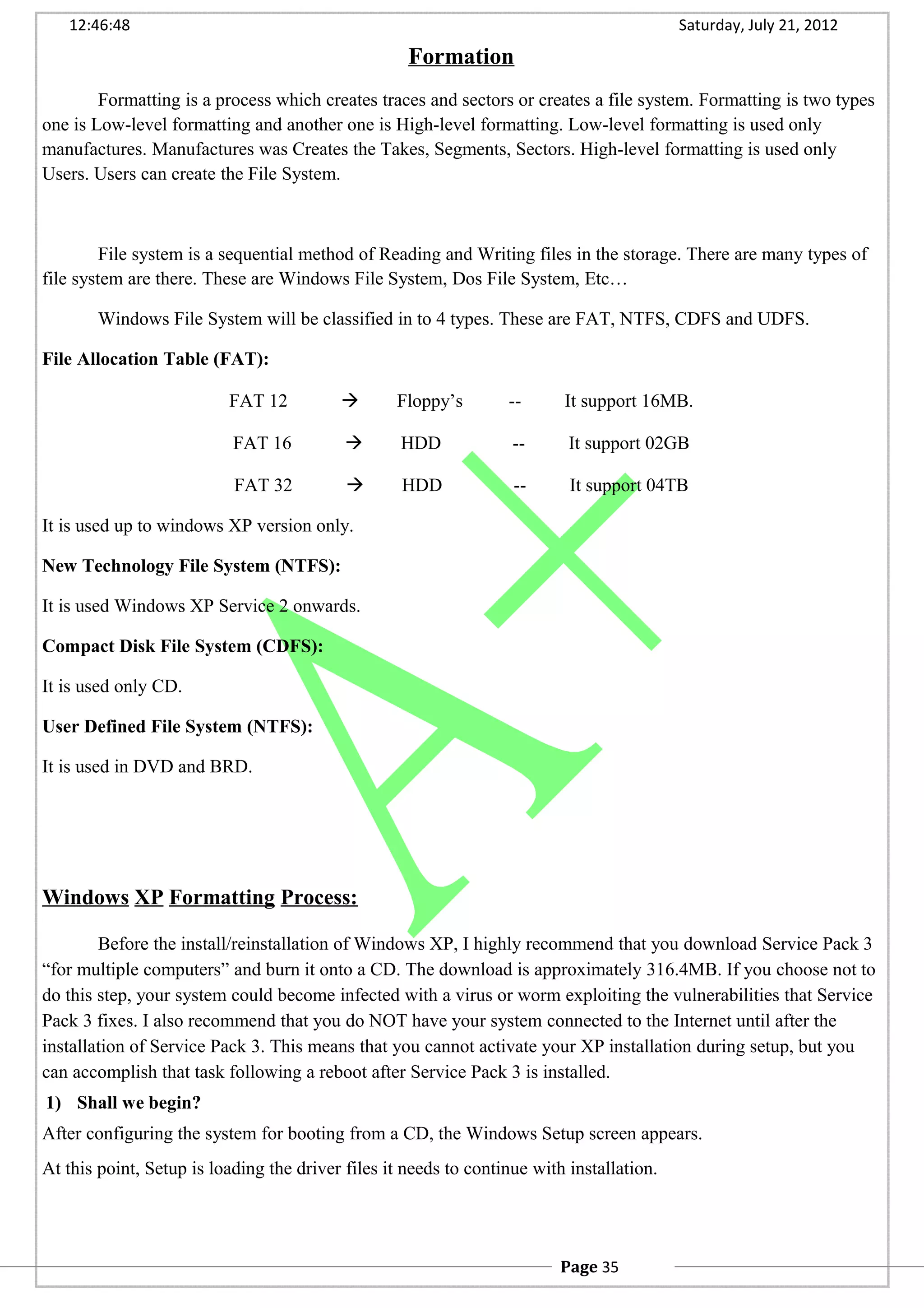 12:46:48 Saturday, July 21, 2012
Formation
Formatting is a process which creates traces and sectors or creates a file system. Formatting is two types
one is Low-level formatting and another one is High-level formatting. Low-level formatting is used only
manufactures. Manufactures was Creates the Takes, Segments, Sectors. High-level formatting is used only
Users. Users can create the File System.
File system is a sequential method of Reading and Writing files in the storage. There are many types of
file system are there. These are Windows File System, Dos File System, Etc…
Windows File System will be classified in to 4 types. These are FAT, NTFS, CDFS and UDFS.
File Allocation Table (FAT):
FAT 12  Floppy’s -- It support 16MB.
FAT 16  HDD -- It support 02GB
FAT 32  HDD -- It support 04TB
It is used up to windows XP version only.
New Technology File System (NTFS):
It is used Windows XP Service 2 onwards.
Compact Disk File System (CDFS):
It is used only CD.
User Defined File System (NTFS):
It is used in DVD and BRD.
Windows XP Formatting Process:
Before the install/reinstallation of Windows XP, I highly recommend that you download Service Pack 3
“for multiple computers” and burn it onto a CD. The download is approximately 316.4MB. If you choose not to
do this step, your system could become infected with a virus or worm exploiting the vulnerabilities that Service
Pack 3 fixes. I also recommend that you do NOT have your system connected to the Internet until after the
installation of Service Pack 3. This means that you cannot activate your XP installation during setup, but you
can accomplish that task following a reboot after Service Pack 3 is installed.
1) Shall we begin?
After configuring the system for booting from a CD, the Windows Setup screen appears.
At this point, Setup is loading the driver files it needs to continue with installation.
Page 35
 