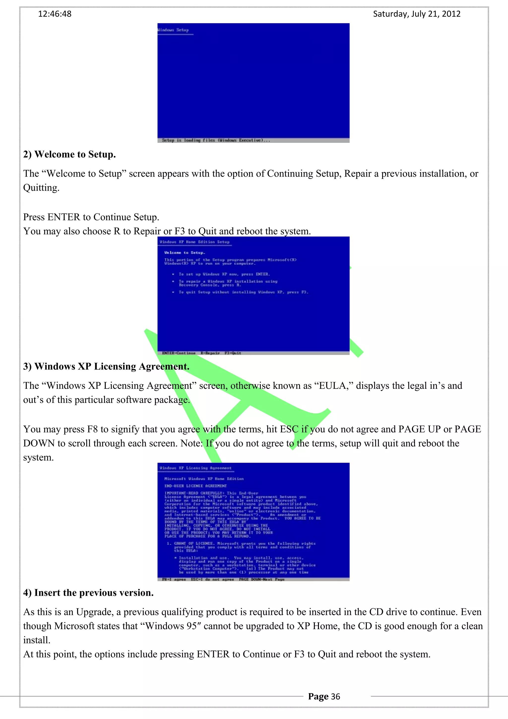 12:46:48 Saturday, July 21, 2012
2) Welcome to Setup.
The “Welcome to Setup” screen appears with the option of Continuing Setup, Repair a previous installation, or
Quitting.
Press ENTER to Continue Setup.
You may also choose R to Repair or F3 to Quit and reboot the system.
3) Windows XP Licensing Agreement.
The “Windows XP Licensing Agreement” screen, otherwise known as “EULA,” displays the legal in’s and
out’s of this particular software package.
You may press F8 to signify that you agree with the terms, hit ESC if you do not agree and PAGE UP or PAGE
DOWN to scroll through each screen. Note: If you do not agree to the terms, setup will quit and reboot the
system.
4) Insert the previous version.
As this is an Upgrade, a previous qualifying product is required to be inserted in the CD drive to continue. Even
though Microsoft states that “Windows 95″ cannot be upgraded to XP Home, the CD is good enough for a clean
install.
At this point, the options include pressing ENTER to Continue or F3 to Quit and reboot the system.
Page 36
 