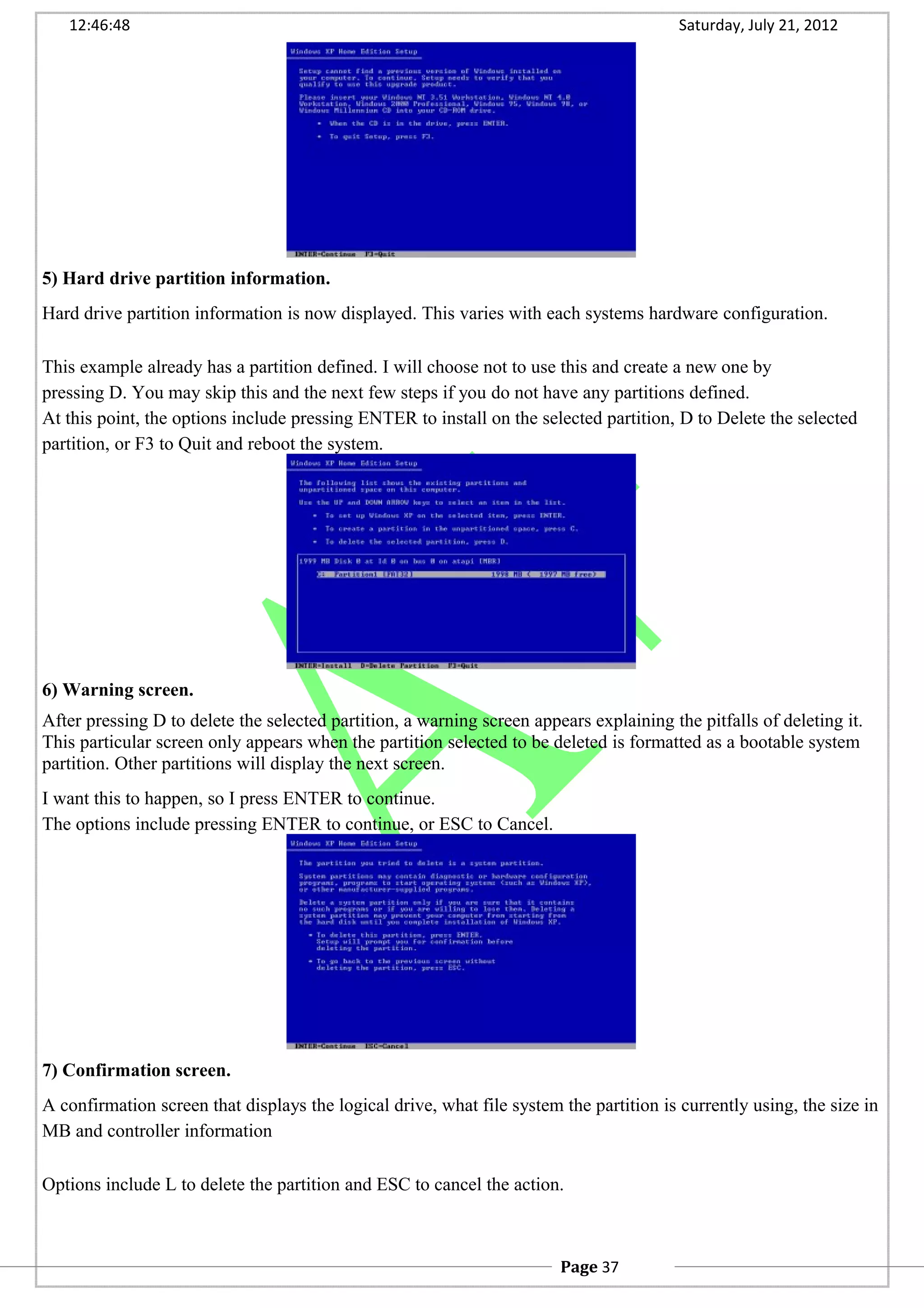 12:46:48 Saturday, July 21, 2012
5) Hard drive partition information.
Hard drive partition information is now displayed. This varies with each systems hardware configuration.
This example already has a partition defined. I will choose not to use this and create a new one by
pressing D. You may skip this and the next few steps if you do not have any partitions defined.
At this point, the options include pressing ENTER to install on the selected partition, D to Delete the selected
partition, or F3 to Quit and reboot the system.
6) Warning screen.
After pressing D to delete the selected partition, a warning screen appears explaining the pitfalls of deleting it.
This particular screen only appears when the partition selected to be deleted is formatted as a bootable system
partition. Other partitions will display the next screen.
I want this to happen, so I press ENTER to continue.
The options include pressing ENTER to continue, or ESC to Cancel.
7) Confirmation screen.
A confirmation screen that displays the logical drive, what file system the partition is currently using, the size in
MB and controller information
Options include L to delete the partition and ESC to cancel the action.
Page 37
 
