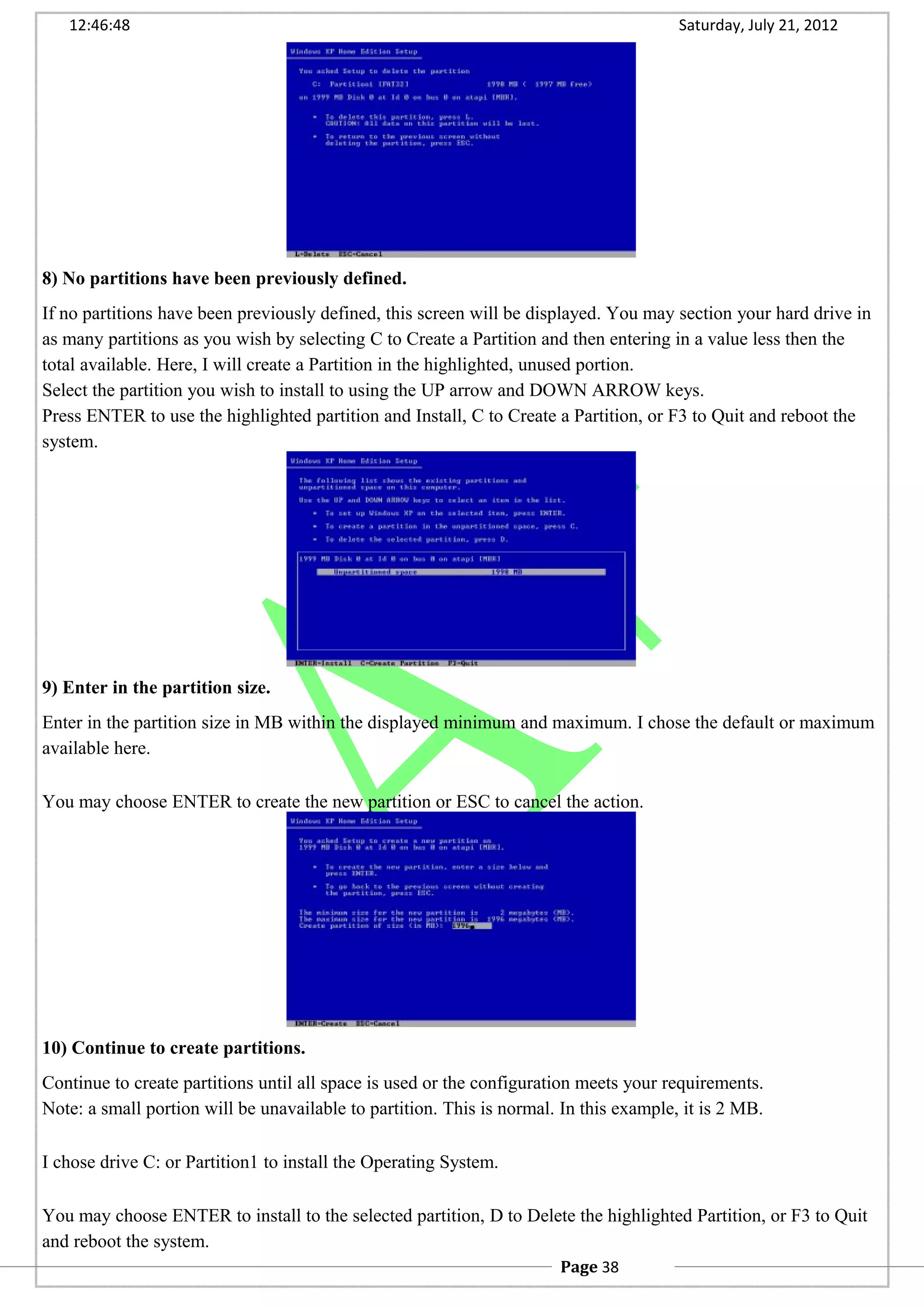 12:46:48 Saturday, July 21, 2012
8) No partitions have been previously defined.
If no partitions have been previously defined, this screen will be displayed. You may section your hard drive in
as many partitions as you wish by selecting C to Create a Partition and then entering in a value less then the
total available. Here, I will create a Partition in the highlighted, unused portion.
Select the partition you wish to install to using the UP arrow and DOWN ARROW keys.
Press ENTER to use the highlighted partition and Install, C to Create a Partition, or F3 to Quit and reboot the
system.
9) Enter in the partition size.
Enter in the partition size in MB within the displayed minimum and maximum. I chose the default or maximum
available here.
You may choose ENTER to create the new partition or ESC to cancel the action.
10) Continue to create partitions.
Continue to create partitions until all space is used or the configuration meets your requirements.
Note: a small portion will be unavailable to partition. This is normal. In this example, it is 2 MB.
I chose drive C: or Partition1 to install the Operating System.
You may choose ENTER to install to the selected partition, D to Delete the highlighted Partition, or F3 to Quit
and reboot the system.
Page 38
 