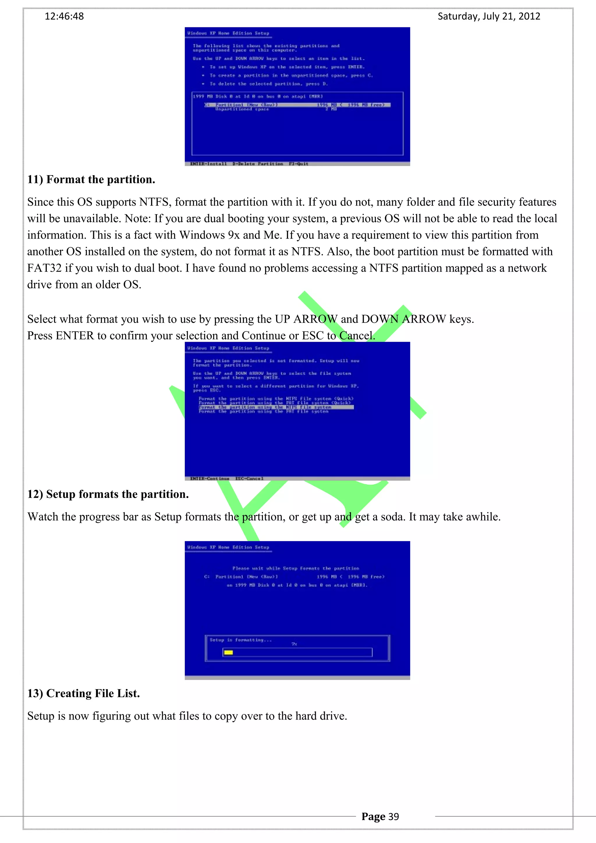 12:46:48 Saturday, July 21, 2012
11) Format the partition.
Since this OS supports NTFS, format the partition with it. If you do not, many folder and file security features
will be unavailable. Note: If you are dual booting your system, a previous OS will not be able to read the local
information. This is a fact with Windows 9x and Me. If you have a requirement to view this partition from
another OS installed on the system, do not format it as NTFS. Also, the boot partition must be formatted with
FAT32 if you wish to dual boot. I have found no problems accessing a NTFS partition mapped as a network
drive from an older OS.
Select what format you wish to use by pressing the UP ARROW and DOWN ARROW keys.
Press ENTER to confirm your selection and Continue or ESC to Cancel.
12) Setup formats the partition.
Watch the progress bar as Setup formats the partition, or get up and get a soda. It may take awhile.
13) Creating File List.
Setup is now figuring out what files to copy over to the hard drive.
Page 39
 