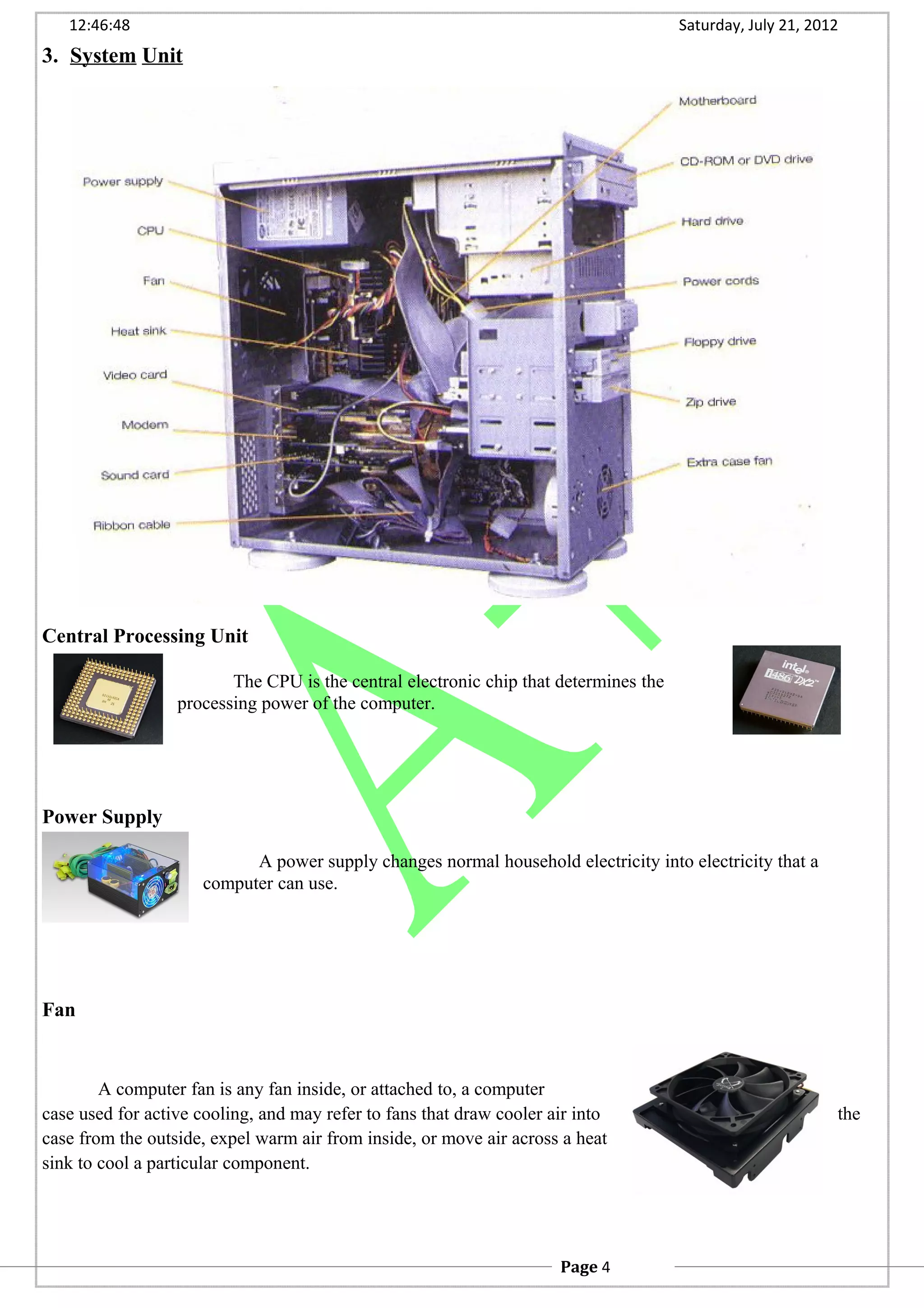 12:46:48 Saturday, July 21, 2012
3. System Unit
Central Processing Unit
The CPU is the central electronic chip that determines the
processing power of the computer.
Power Supply
A power supply changes normal household electricity into electricity that a
computer can use.
Fan
A computer fan is any fan inside, or attached to, a computer
case used for active cooling, and may refer to fans that draw cooler air into the
case from the outside, expel warm air from inside, or move air across a heat
sink to cool a particular component.
Page 4
 