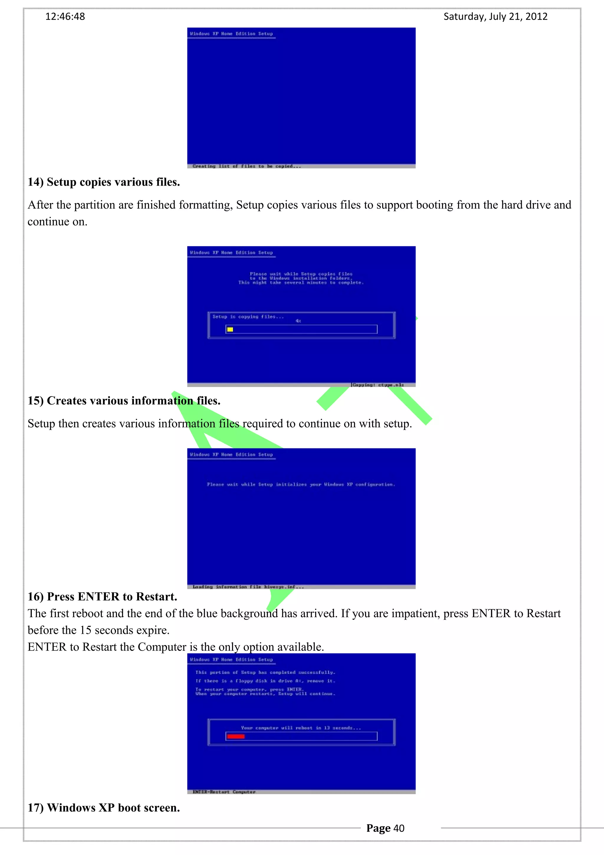 12:46:48 Saturday, July 21, 2012
14) Setup copies various files.
After the partition are finished formatting, Setup copies various files to support booting from the hard drive and
continue on.
15) Creates various information files.
Setup then creates various information files required to continue on with setup.
16) Press ENTER to Restart.
The first reboot and the end of the blue background has arrived. If you are impatient, press ENTER to Restart
before the 15 seconds expire.
ENTER to Restart the Computer is the only option available.
17) Windows XP boot screen.
Page 40
 