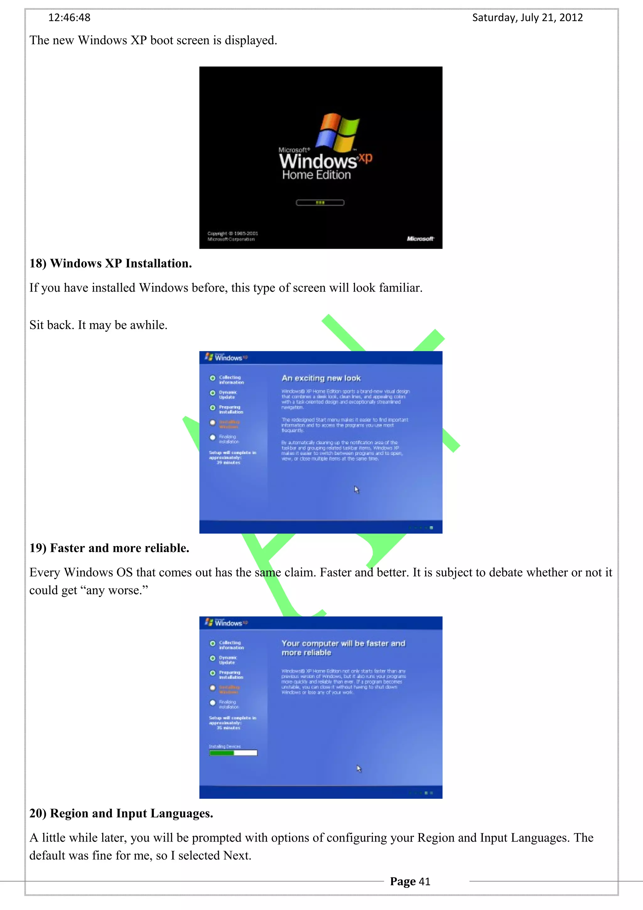12:46:48 Saturday, July 21, 2012
The new Windows XP boot screen is displayed.
18) Windows XP Installation.
If you have installed Windows before, this type of screen will look familiar.
Sit back. It may be awhile.
19) Faster and more reliable.
Every Windows OS that comes out has the same claim. Faster and better. It is subject to debate whether or not it
could get “any worse.”
20) Region and Input Languages.
A little while later, you will be prompted with options of configuring your Region and Input Languages. The
default was fine for me, so I selected Next.
Page 41
 