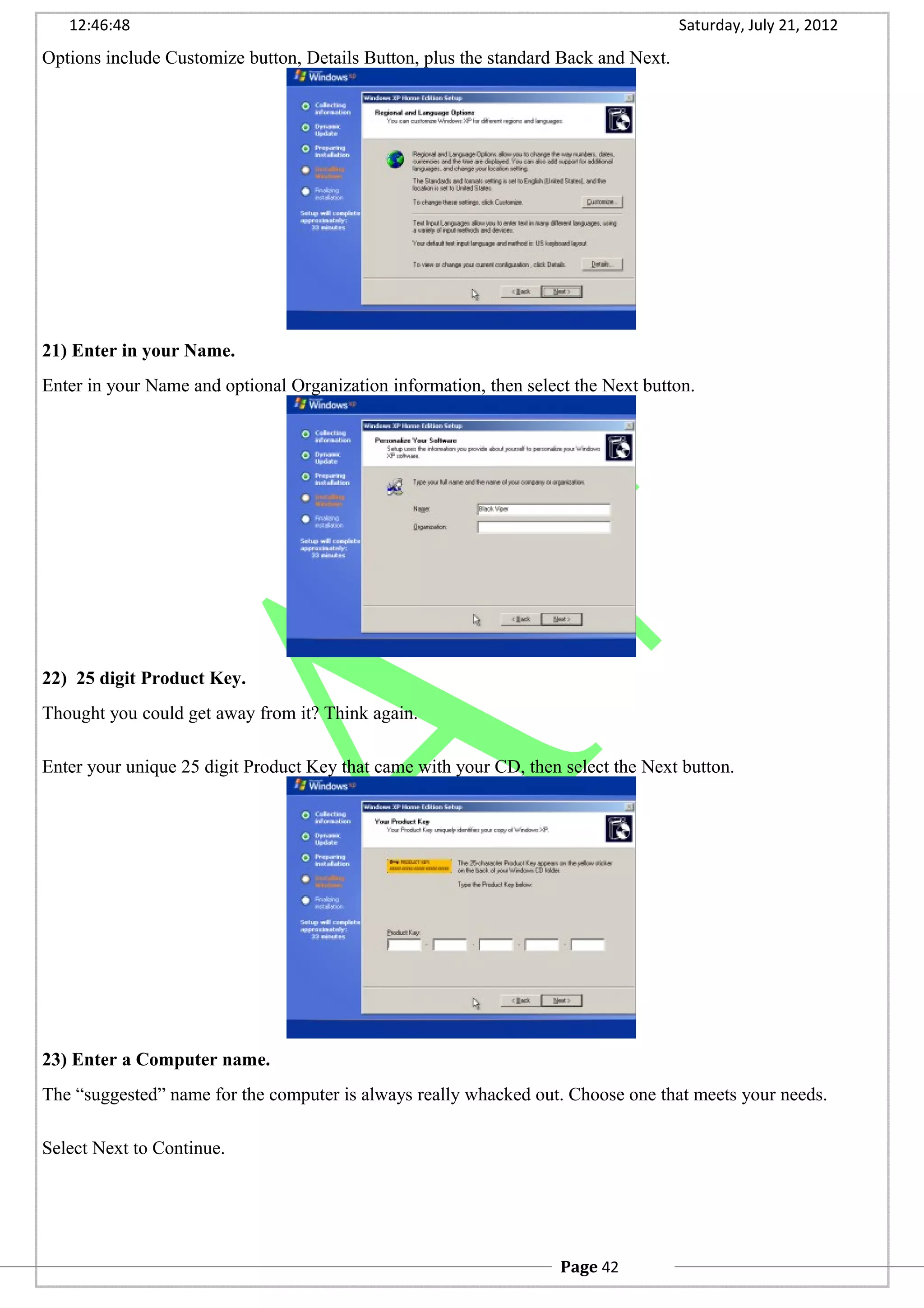 12:46:48 Saturday, July 21, 2012
Options include Customize button, Details Button, plus the standard Back and Next.
21) Enter in your Name.
Enter in your Name and optional Organization information, then select the Next button.
22) 25 digit Product Key.
Thought you could get away from it? Think again.
Enter your unique 25 digit Product Key that came with your CD, then select the Next button.
23) Enter a Computer name.
The “suggested” name for the computer is always really whacked out. Choose one that meets your needs.
Select Next to Continue.
Page 42
 