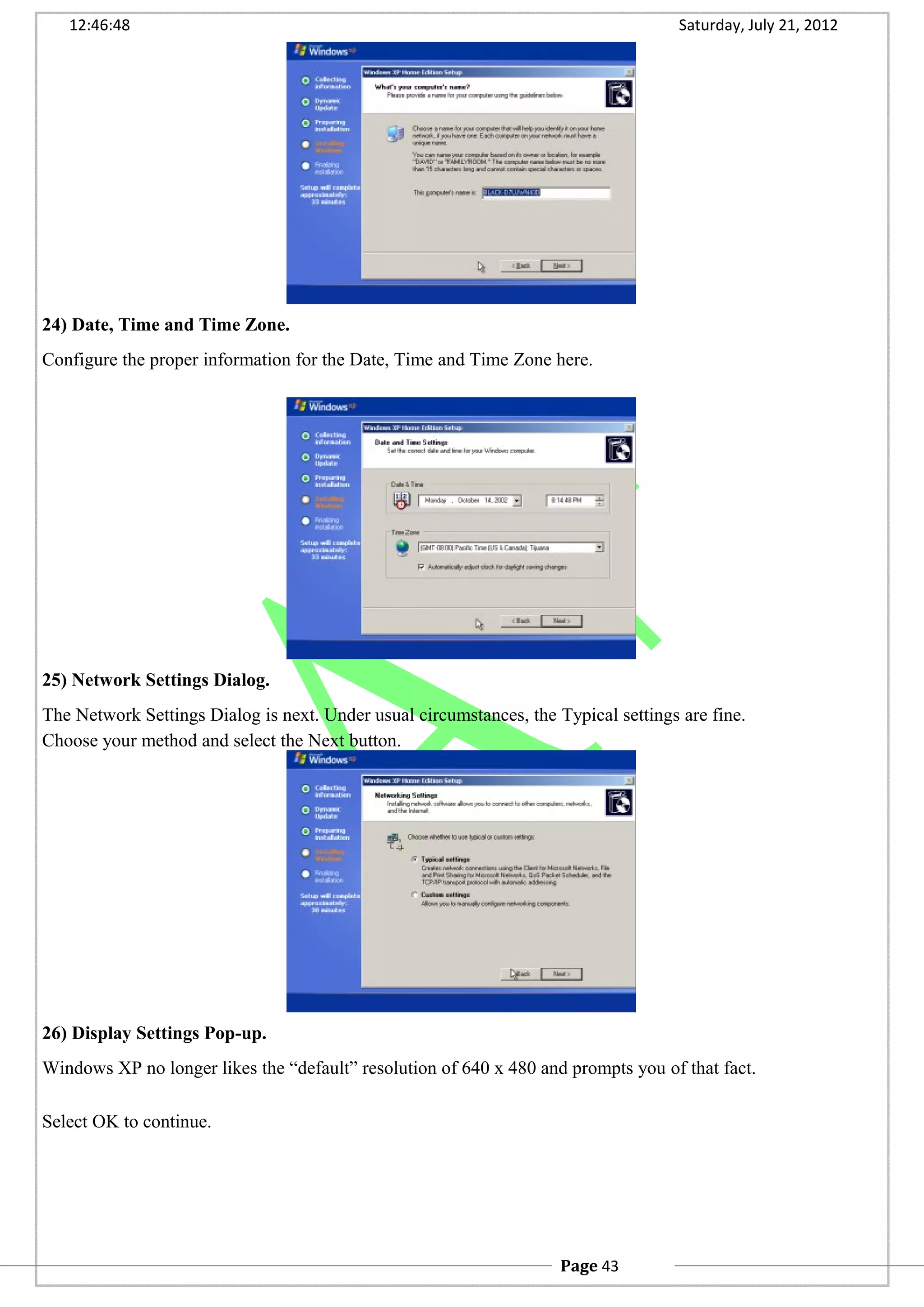 12:46:48 Saturday, July 21, 2012
24) Date, Time and Time Zone.
Configure the proper information for the Date, Time and Time Zone here.
25) Network Settings Dialog.
The Network Settings Dialog is next. Under usual circumstances, the Typical settings are fine.
Choose your method and select the Next button.
26) Display Settings Pop-up.
Windows XP no longer likes the “default” resolution of 640 x 480 and prompts you of that fact.
Select OK to continue.
Page 43
 