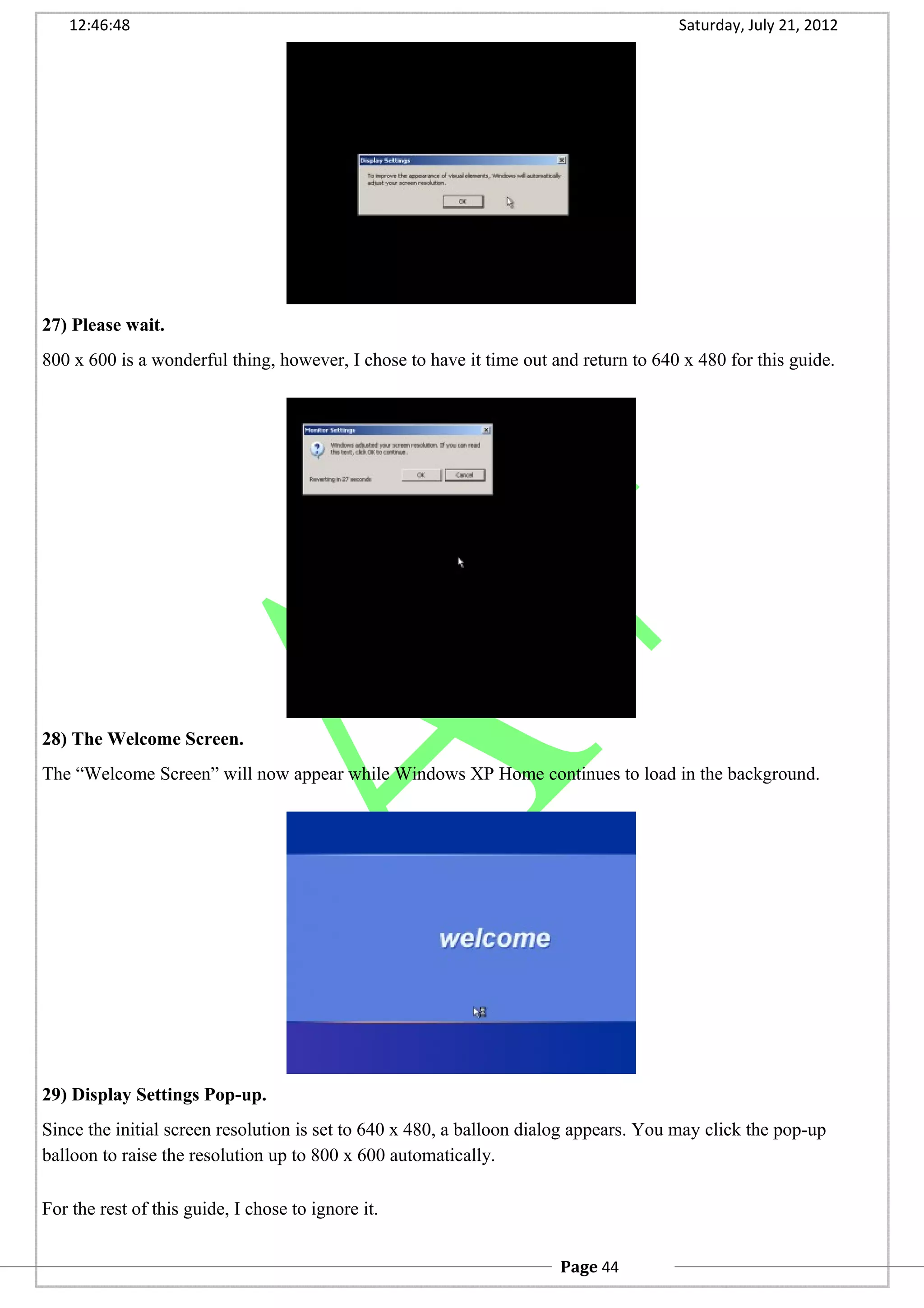 12:46:48 Saturday, July 21, 2012
27) Please wait.
800 x 600 is a wonderful thing, however, I chose to have it time out and return to 640 x 480 for this guide.
28) The Welcome Screen.
The “Welcome Screen” will now appear while Windows XP Home continues to load in the background.
29) Display Settings Pop-up.
Since the initial screen resolution is set to 640 x 480, a balloon dialog appears. You may click the pop-up
balloon to raise the resolution up to 800 x 600 automatically.
For the rest of this guide, I chose to ignore it.
Page 44
 
