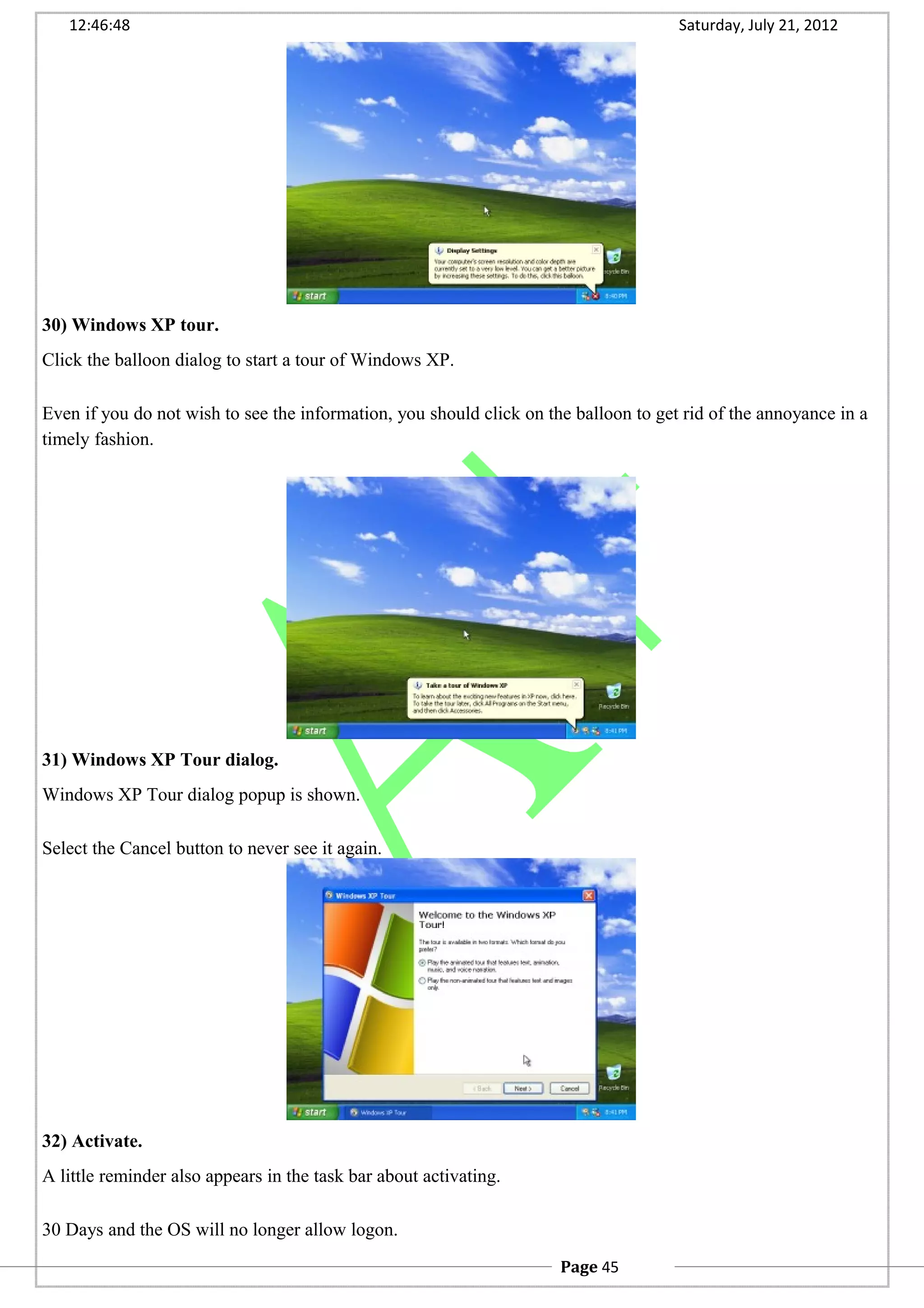12:46:48 Saturday, July 21, 2012
30) Windows XP tour.
Click the balloon dialog to start a tour of Windows XP.
Even if you do not wish to see the information, you should click on the balloon to get rid of the annoyance in a
timely fashion.
31) Windows XP Tour dialog.
Windows XP Tour dialog popup is shown.
Select the Cancel button to never see it again.
32) Activate.
A little reminder also appears in the task bar about activating.
30 Days and the OS will no longer allow logon.
Page 45
 