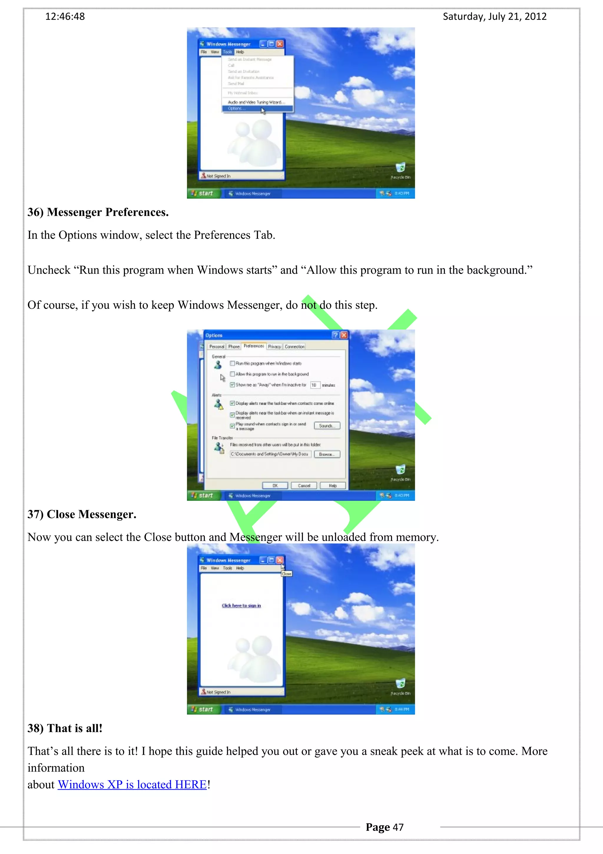 12:46:48 Saturday, July 21, 2012
36) Messenger Preferences.
In the Options window, select the Preferences Tab.
Uncheck “Run this program when Windows starts” and “Allow this program to run in the background.”
Of course, if you wish to keep Windows Messenger, do not do this step.
37) Close Messenger.
Now you can select the Close button and Messenger will be unloaded from memory.
38) That is all!
That’s all there is to it! I hope this guide helped you out or gave you a sneak peek at what is to come. More
information
about Windows XP is located HERE!
Page 47
 