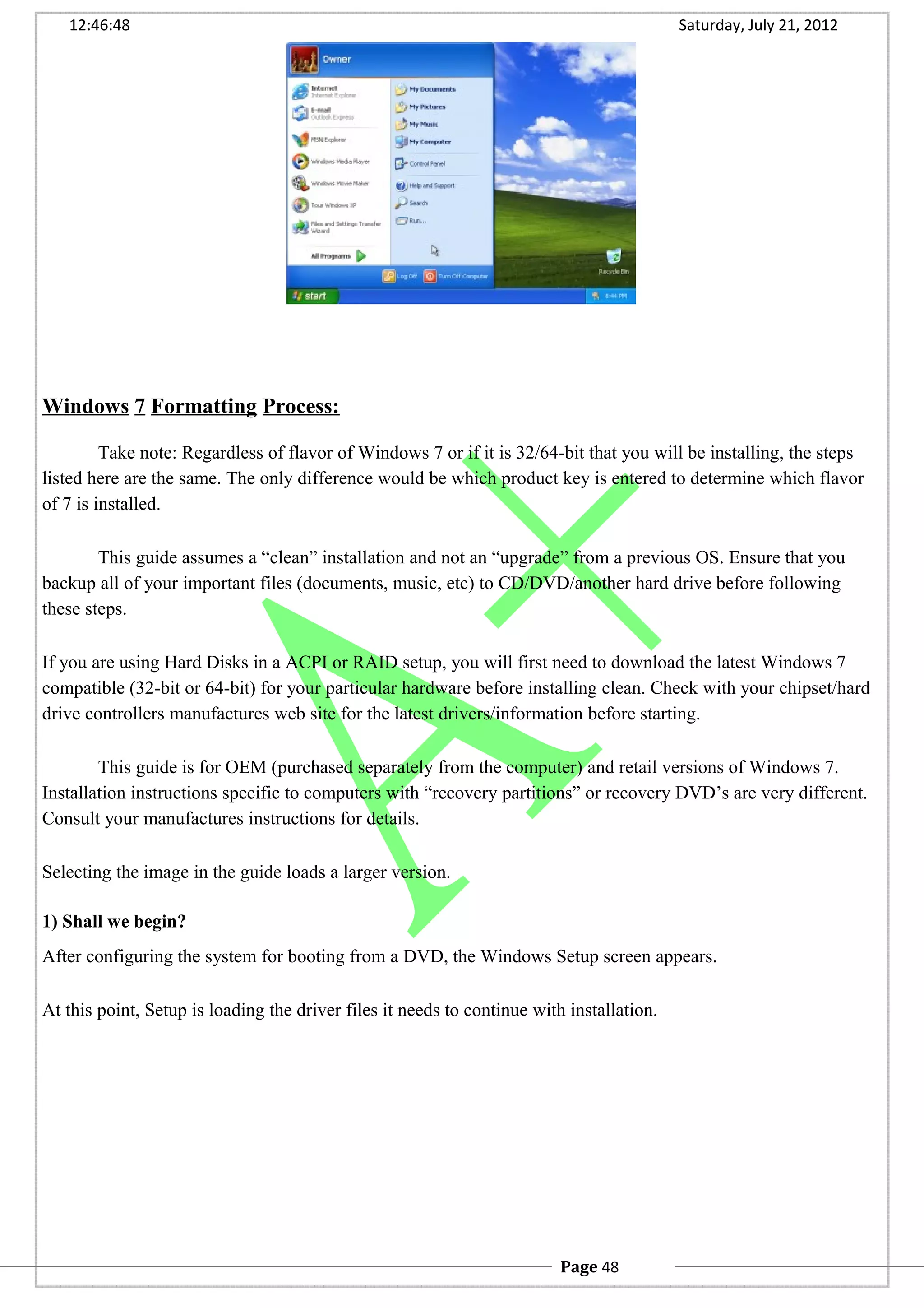 12:46:48 Saturday, July 21, 2012
Windows 7 Formatting Process:
Take note: Regardless of flavor of Windows 7 or if it is 32/64-bit that you will be installing, the steps
listed here are the same. The only difference would be which product key is entered to determine which flavor
of 7 is installed.
This guide assumes a “clean” installation and not an “upgrade” from a previous OS. Ensure that you
backup all of your important files (documents, music, etc) to CD/DVD/another hard drive before following
these steps.
If you are using Hard Disks in a ACPI or RAID setup, you will first need to download the latest Windows 7
compatible (32-bit or 64-bit) for your particular hardware before installing clean. Check with your chipset/hard
drive controllers manufactures web site for the latest drivers/information before starting.
This guide is for OEM (purchased separately from the computer) and retail versions of Windows 7.
Installation instructions specific to computers with “recovery partitions” or recovery DVD’s are very different.
Consult your manufactures instructions for details.
Selecting the image in the guide loads a larger version.
1) Shall we begin?
After configuring the system for booting from a DVD, the Windows Setup screen appears.
At this point, Setup is loading the driver files it needs to continue with installation.
Page 48
 