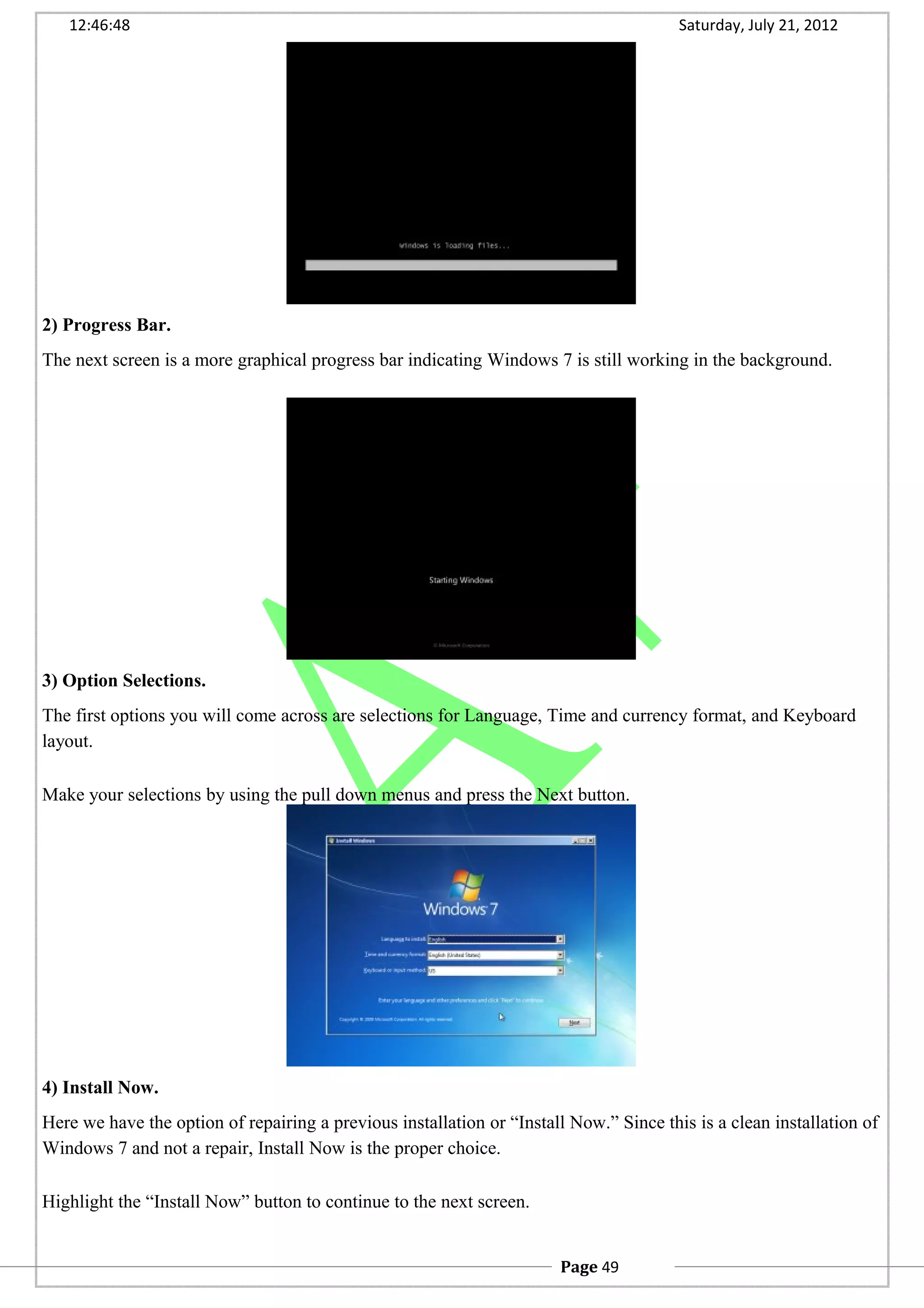 12:46:48 Saturday, July 21, 2012
2) Progress Bar.
The next screen is a more graphical progress bar indicating Windows 7 is still working in the background.
3) Option Selections.
The first options you will come across are selections for Language, Time and currency format, and Keyboard
layout.
Make your selections by using the pull down menus and press the Next button.
4) Install Now.
Here we have the option of repairing a previous installation or “Install Now.” Since this is a clean installation of
Windows 7 and not a repair, Install Now is the proper choice.
Highlight the “Install Now” button to continue to the next screen.
Page 49
 