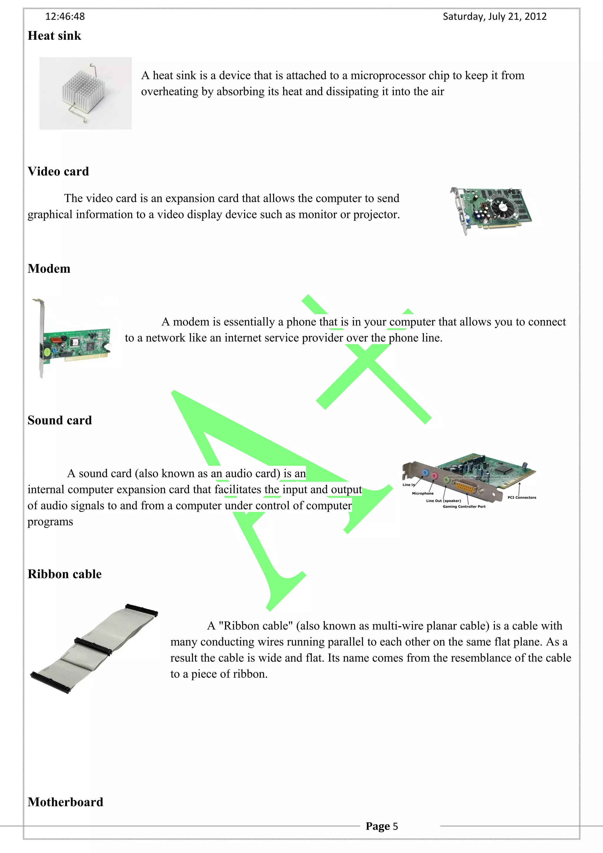 12:46:48 Saturday, July 21, 2012
Heat sink
A heat sink is a device that is attached to a microprocessor chip to keep it from
overheating by absorbing its heat and dissipating it into the air
Video card
The video card is an expansion card that allows the computer to send
graphical information to a video display device such as monitor or projector.
Modem
A modem is essentially a phone that is in your computer that allows you to connect
to a network like an internet service provider over the phone line.
Sound card
A sound card (also known as an audio card) is an
internal computer expansion card that facilitates the input and output
of audio signals to and from a computer under control of computer
programs
Ribbon cable
A "Ribbon cable" (also known as multi-wire planar cable) is a cable with
many conducting wires running parallel to each other on the same flat plane. As a
result the cable is wide and flat. Its name comes from the resemblance of the cable
to a piece of ribbon.
Motherboard
Page 5
 