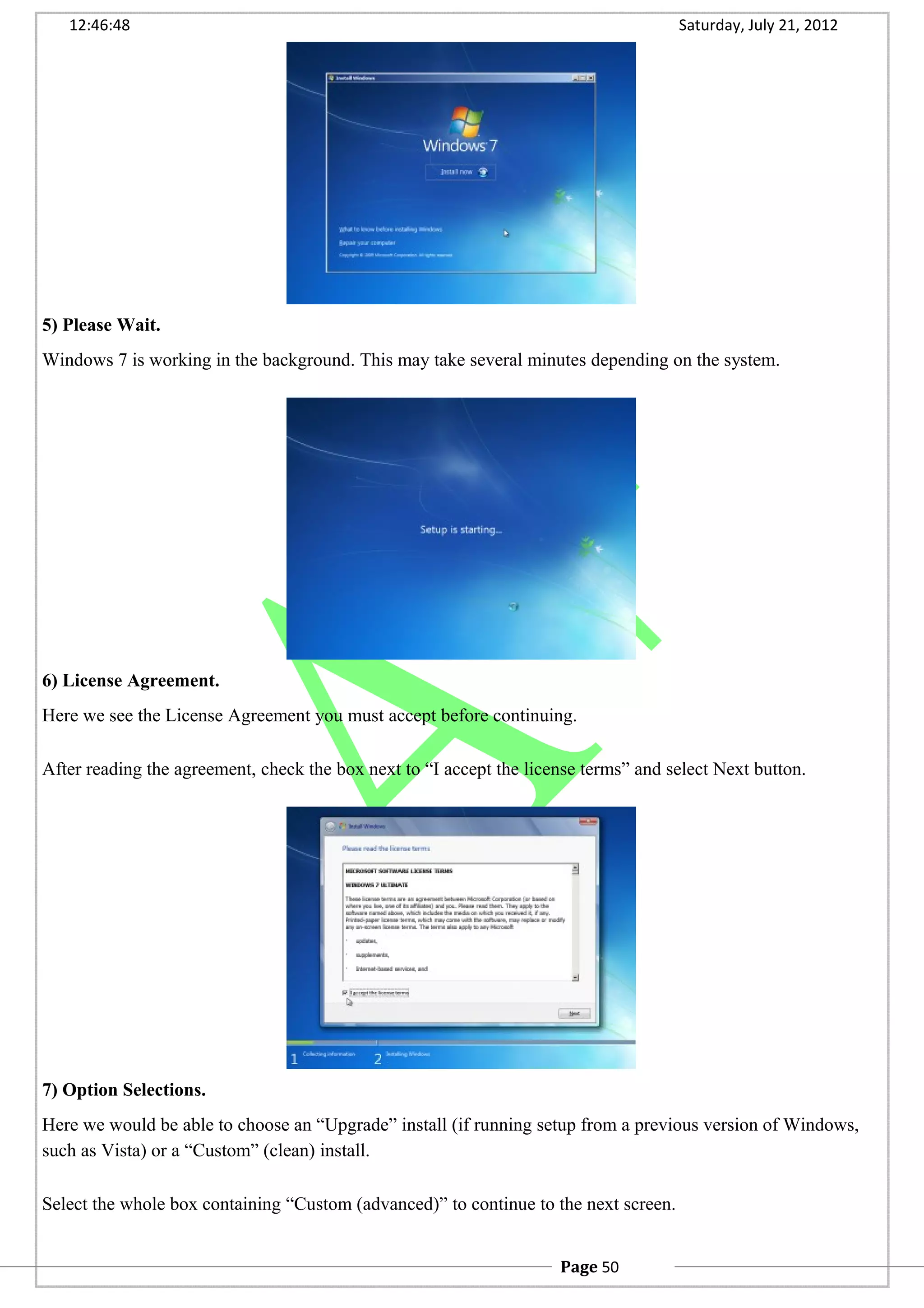 12:46:48 Saturday, July 21, 2012
5) Please Wait.
Windows 7 is working in the background. This may take several minutes depending on the system.
6) License Agreement.
Here we see the License Agreement you must accept before continuing.
After reading the agreement, check the box next to “I accept the license terms” and select Next button.
7) Option Selections.
Here we would be able to choose an “Upgrade” install (if running setup from a previous version of Windows,
such as Vista) or a “Custom” (clean) install.
Select the whole box containing “Custom (advanced)” to continue to the next screen.
Page 50
 