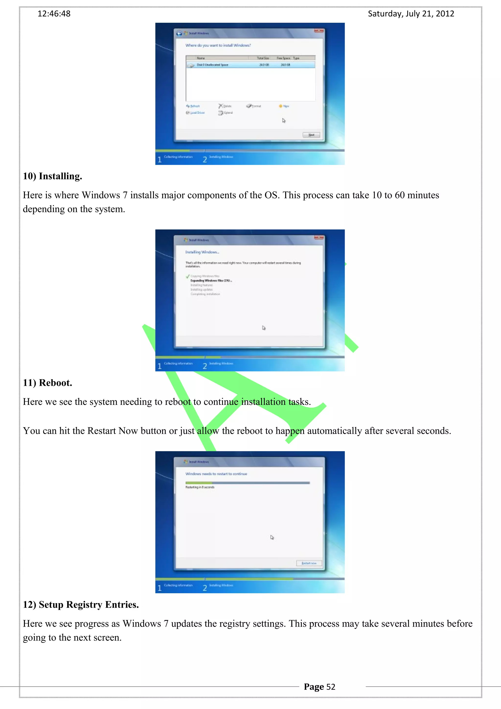 12:46:48 Saturday, July 21, 2012
10) Installing.
Here is where Windows 7 installs major components of the OS. This process can take 10 to 60 minutes
depending on the system.
11) Reboot.
Here we see the system needing to reboot to continue installation tasks.
You can hit the Restart Now button or just allow the reboot to happen automatically after several seconds.
12) Setup Registry Entries.
Here we see progress as Windows 7 updates the registry settings. This process may take several minutes before
going to the next screen.
Page 52
 