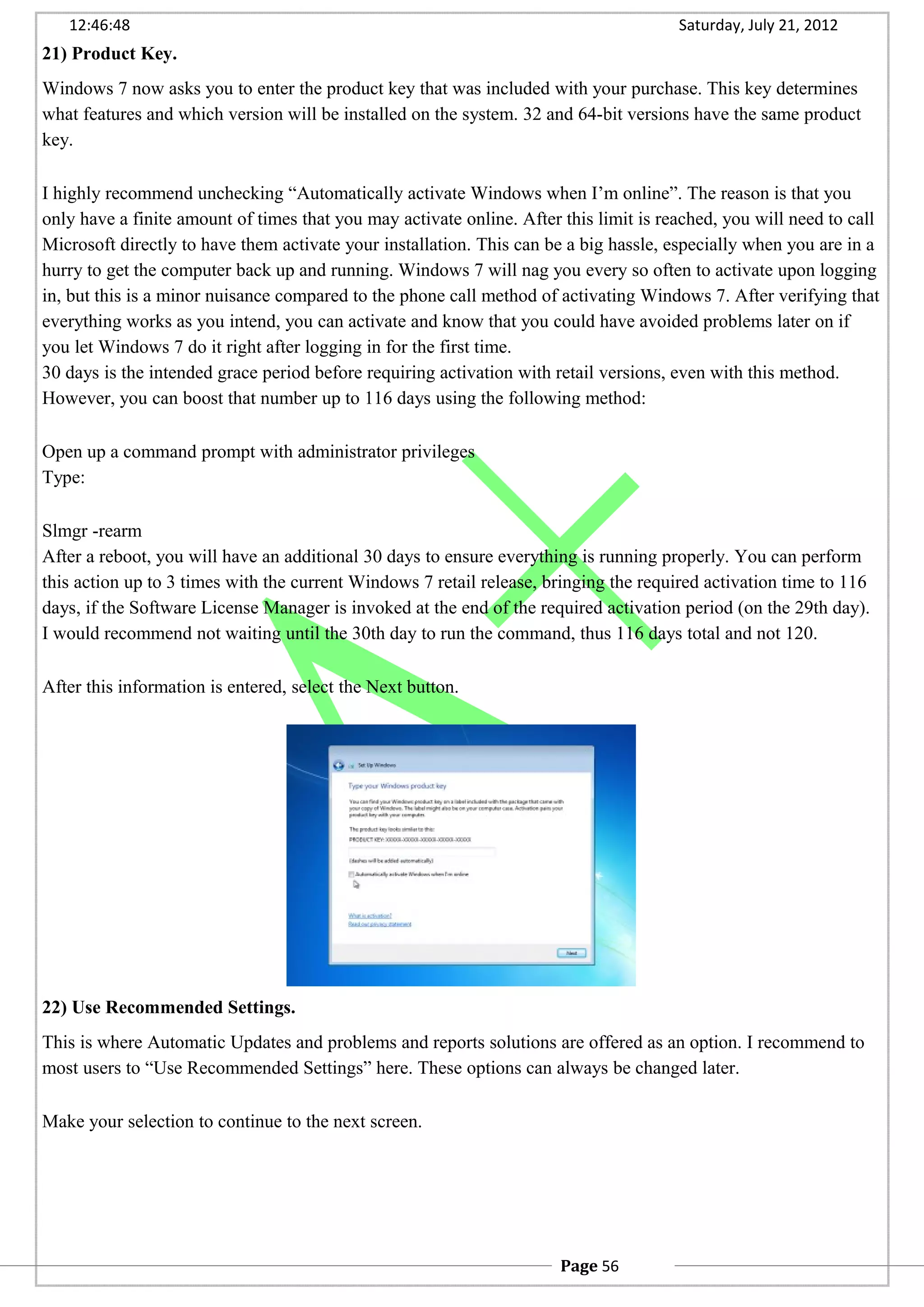 12:46:48 Saturday, July 21, 2012
21) Product Key.
Windows 7 now asks you to enter the product key that was included with your purchase. This key determines
what features and which version will be installed on the system. 32 and 64-bit versions have the same product
key.
I highly recommend unchecking “Automatically activate Windows when I’m online”. The reason is that you
only have a finite amount of times that you may activate online. After this limit is reached, you will need to call
Microsoft directly to have them activate your installation. This can be a big hassle, especially when you are in a
hurry to get the computer back up and running. Windows 7 will nag you every so often to activate upon logging
in, but this is a minor nuisance compared to the phone call method of activating Windows 7. After verifying that
everything works as you intend, you can activate and know that you could have avoided problems later on if
you let Windows 7 do it right after logging in for the first time.
30 days is the intended grace period before requiring activation with retail versions, even with this method.
However, you can boost that number up to 116 days using the following method:
Open up a command prompt with administrator privileges
Type:
Slmgr -rearm
After a reboot, you will have an additional 30 days to ensure everything is running properly. You can perform
this action up to 3 times with the current Windows 7 retail release, bringing the required activation time to 116
days, if the Software License Manager is invoked at the end of the required activation period (on the 29th day).
I would recommend not waiting until the 30th day to run the command, thus 116 days total and not 120.
After this information is entered, select the Next button.
22) Use Recommended Settings.
This is where Automatic Updates and problems and reports solutions are offered as an option. I recommend to
most users to “Use Recommended Settings” here. These options can always be changed later.
Make your selection to continue to the next screen.
Page 56
 