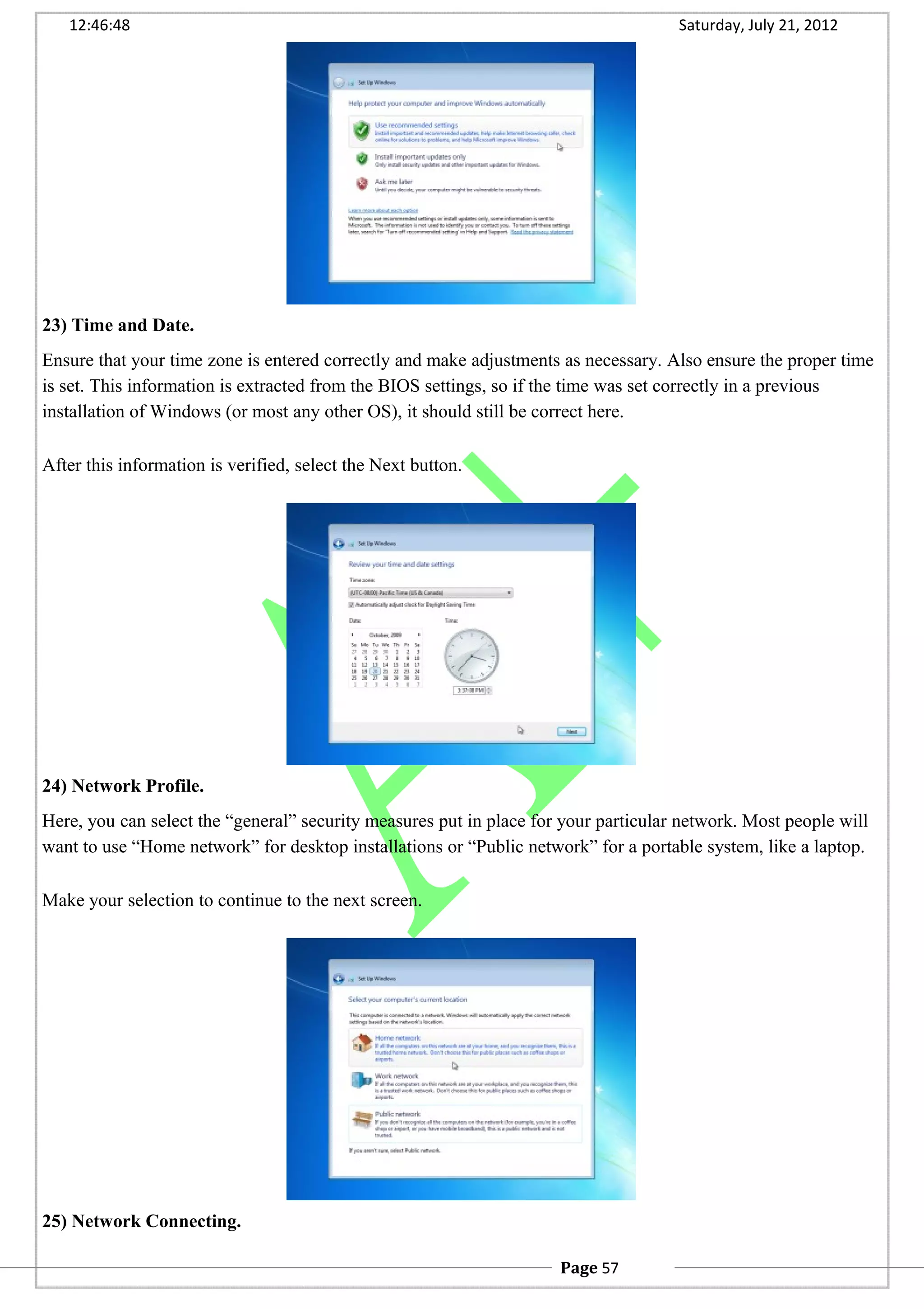 12:46:48 Saturday, July 21, 2012
23) Time and Date.
Ensure that your time zone is entered correctly and make adjustments as necessary. Also ensure the proper time
is set. This information is extracted from the BIOS settings, so if the time was set correctly in a previous
installation of Windows (or most any other OS), it should still be correct here.
After this information is verified, select the Next button.
24) Network Profile.
Here, you can select the “general” security measures put in place for your particular network. Most people will
want to use “Home network” for desktop installations or “Public network” for a portable system, like a laptop.
Make your selection to continue to the next screen.
25) Network Connecting.
Page 57
 