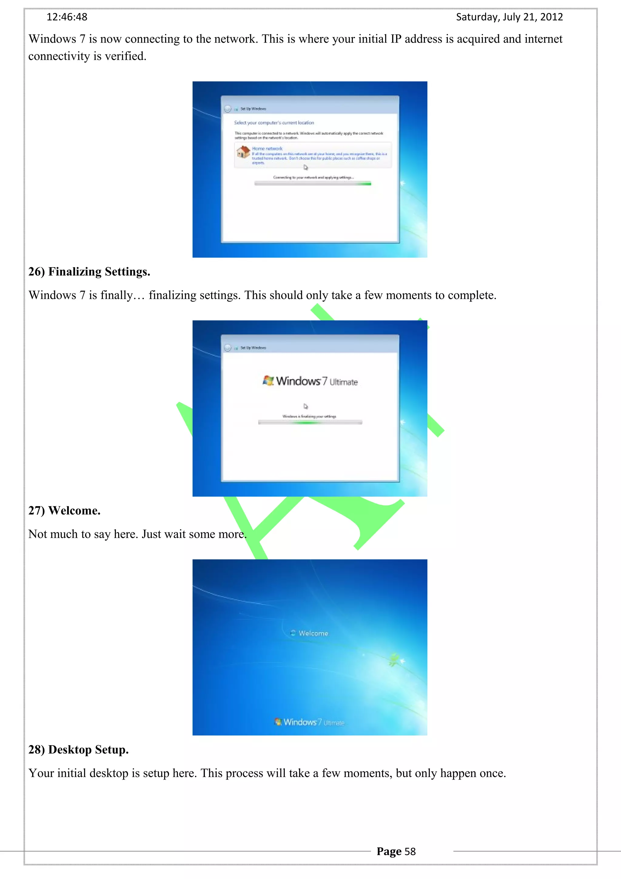 12:46:48 Saturday, July 21, 2012
Windows 7 is now connecting to the network. This is where your initial IP address is acquired and internet
connectivity is verified.
26) Finalizing Settings.
Windows 7 is finally… finalizing settings. This should only take a few moments to complete.
27) Welcome.
Not much to say here. Just wait some more.
28) Desktop Setup.
Your initial desktop is setup here. This process will take a few moments, but only happen once.
Page 58
 