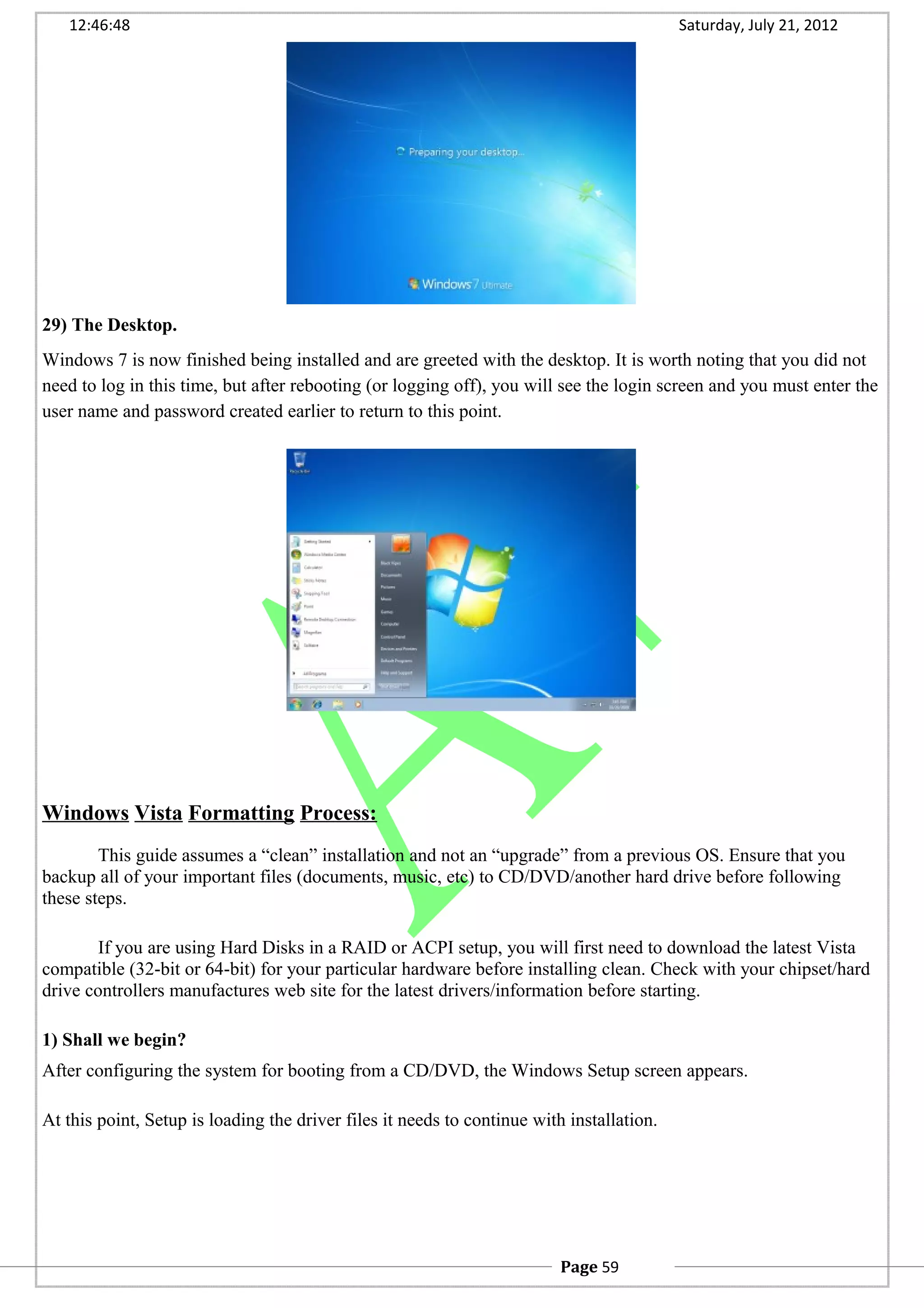 12:46:48 Saturday, July 21, 2012
29) The Desktop.
Windows 7 is now finished being installed and are greeted with the desktop. It is worth noting that you did not
need to log in this time, but after rebooting (or logging off), you will see the login screen and you must enter the
user name and password created earlier to return to this point.
Windows Vista Formatting Process:
This guide assumes a “clean” installation and not an “upgrade” from a previous OS. Ensure that you
backup all of your important files (documents, music, etc) to CD/DVD/another hard drive before following
these steps.
If you are using Hard Disks in a RAID or ACPI setup, you will first need to download the latest Vista
compatible (32-bit or 64-bit) for your particular hardware before installing clean. Check with your chipset/hard
drive controllers manufactures web site for the latest drivers/information before starting.
1) Shall we begin?
After configuring the system for booting from a CD/DVD, the Windows Setup screen appears.
At this point, Setup is loading the driver files it needs to continue with installation.
Page 59
 