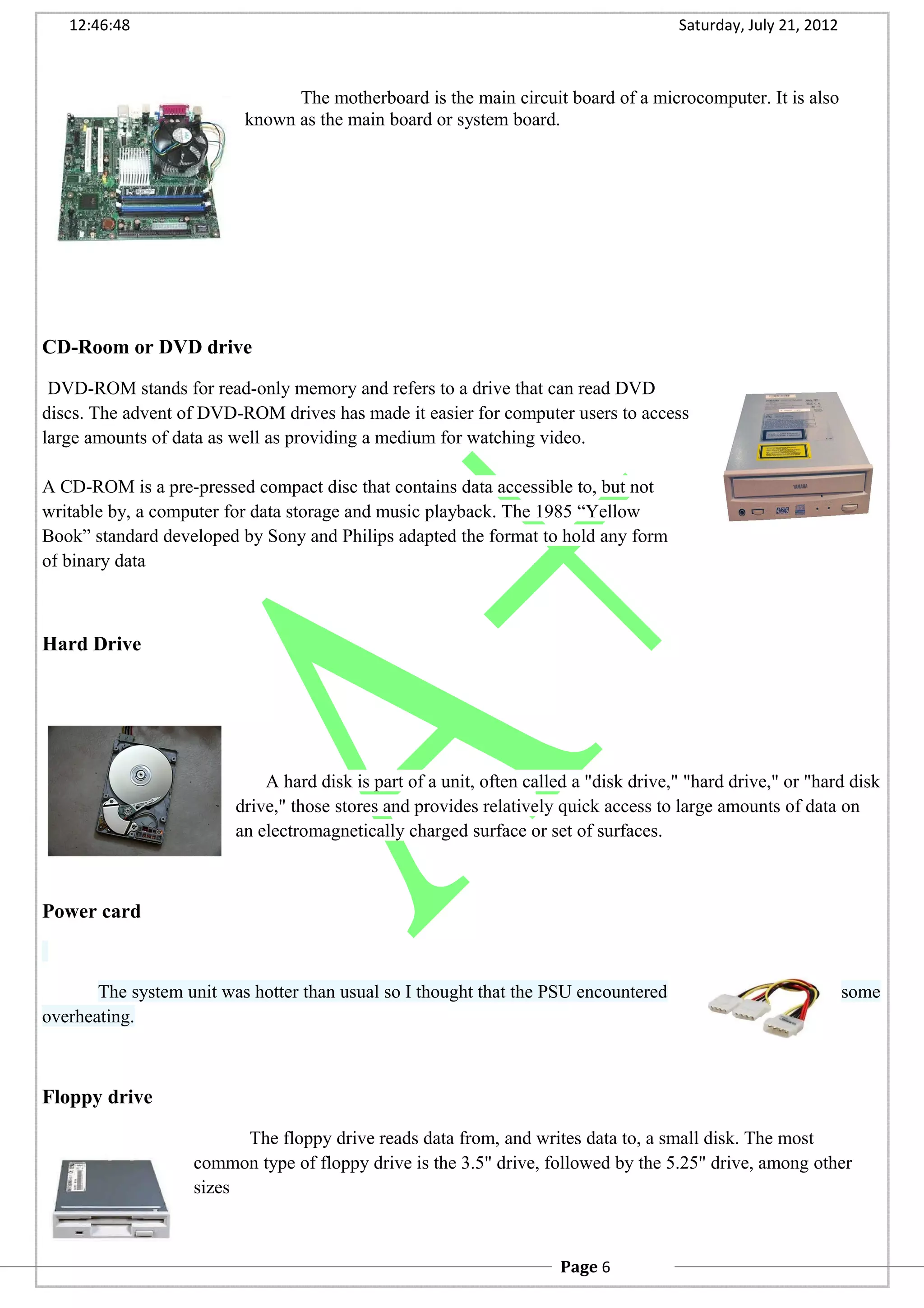 12:46:48 Saturday, July 21, 2012
The motherboard is the main circuit board of a microcomputer. It is also
known as the main board or system board.
CD-Room or DVD drive
DVD-ROM stands for read-only memory and refers to a drive that can read DVD
discs. The advent of DVD-ROM drives has made it easier for computer users to access
large amounts of data as well as providing a medium for watching video.
A CD-ROM is a pre-pressed compact disc that contains data accessible to, but not
writable by, a computer for data storage and music playback. The 1985 “Yellow
Book” standard developed by Sony and Philips adapted the format to hold any form
of binary data
Hard Drive
A hard disk is part of a unit, often called a "disk drive," "hard drive," or "hard disk
drive," those stores and provides relatively quick access to large amounts of data on
an electromagnetically charged surface or set of surfaces.
Power card
The system unit was hotter than usual so I thought that the PSU encountered some
overheating.
Floppy drive
The floppy drive reads data from, and writes data to, a small disk. The most
common type of floppy drive is the 3.5" drive, followed by the 5.25" drive, among other
sizes
Page 6
 