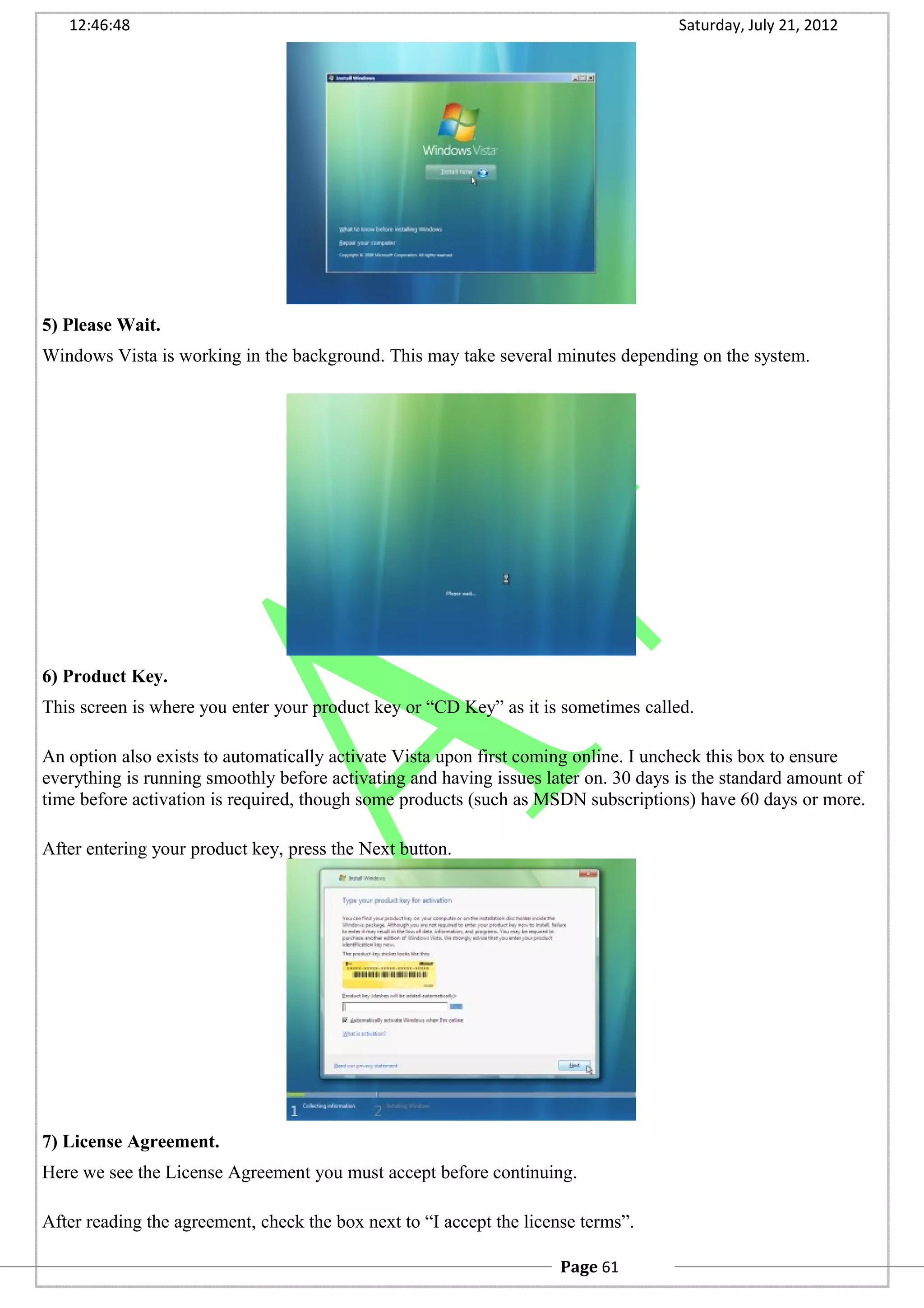 12:46:48 Saturday, July 21, 2012
5) Please Wait.
Windows Vista is working in the background. This may take several minutes depending on the system.
6) Product Key.
This screen is where you enter your product key or “CD Key” as it is sometimes called.
An option also exists to automatically activate Vista upon first coming online. I uncheck this box to ensure
everything is running smoothly before activating and having issues later on. 30 days is the standard amount of
time before activation is required, though some products (such as MSDN subscriptions) have 60 days or more.
After entering your product key, press the Next button.
7) License Agreement.
Here we see the License Agreement you must accept before continuing.
After reading the agreement, check the box next to “I accept the license terms”.
Page 61
 