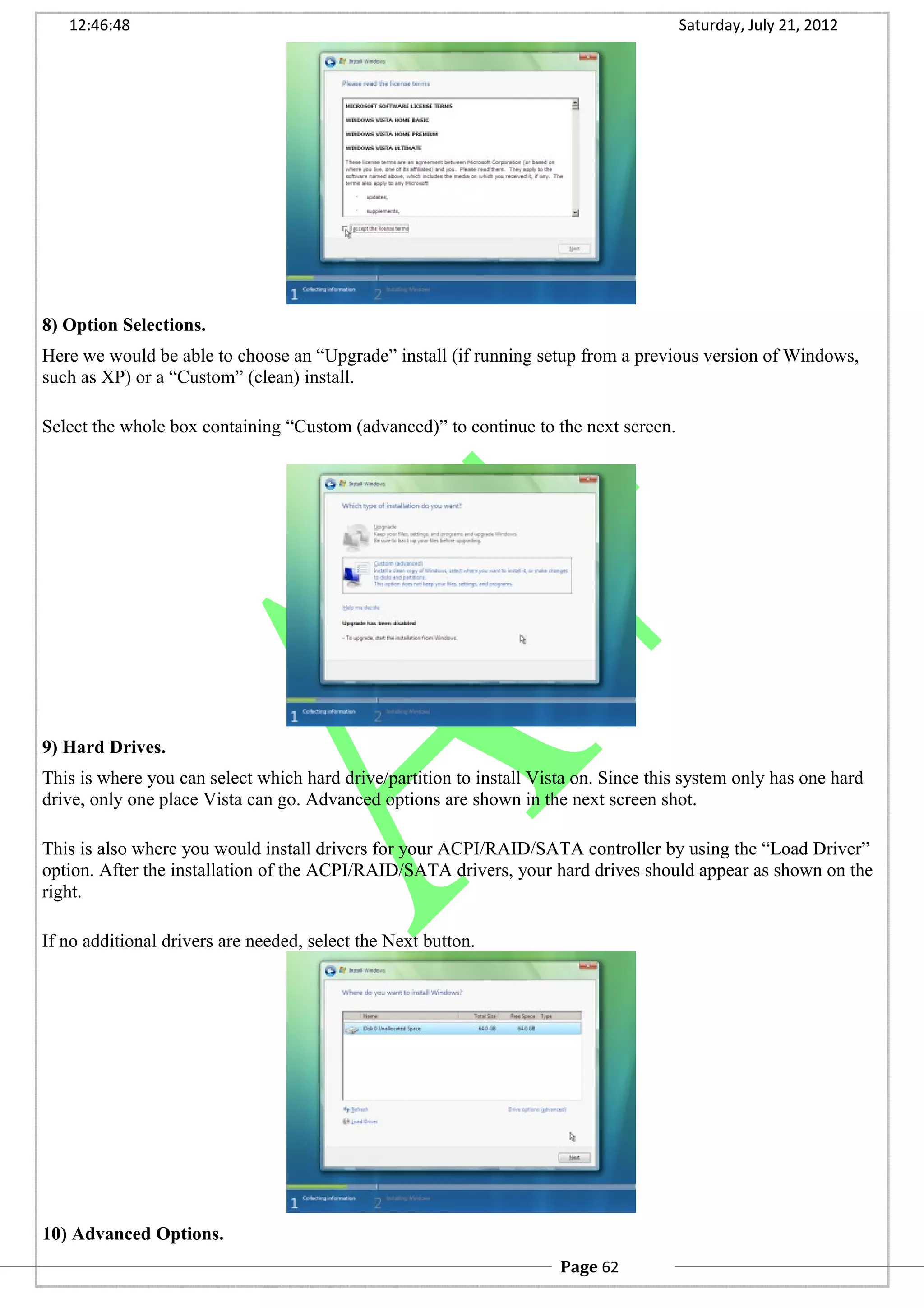 12:46:48 Saturday, July 21, 2012
8) Option Selections.
Here we would be able to choose an “Upgrade” install (if running setup from a previous version of Windows,
such as XP) or a “Custom” (clean) install.
Select the whole box containing “Custom (advanced)” to continue to the next screen.
9) Hard Drives.
This is where you can select which hard drive/partition to install Vista on. Since this system only has one hard
drive, only one place Vista can go. Advanced options are shown in the next screen shot.
This is also where you would install drivers for your ACPI/RAID/SATA controller by using the “Load Driver”
option. After the installation of the ACPI/RAID/SATA drivers, your hard drives should appear as shown on the
right.
If no additional drivers are needed, select the Next button.
10) Advanced Options.
Page 62
 