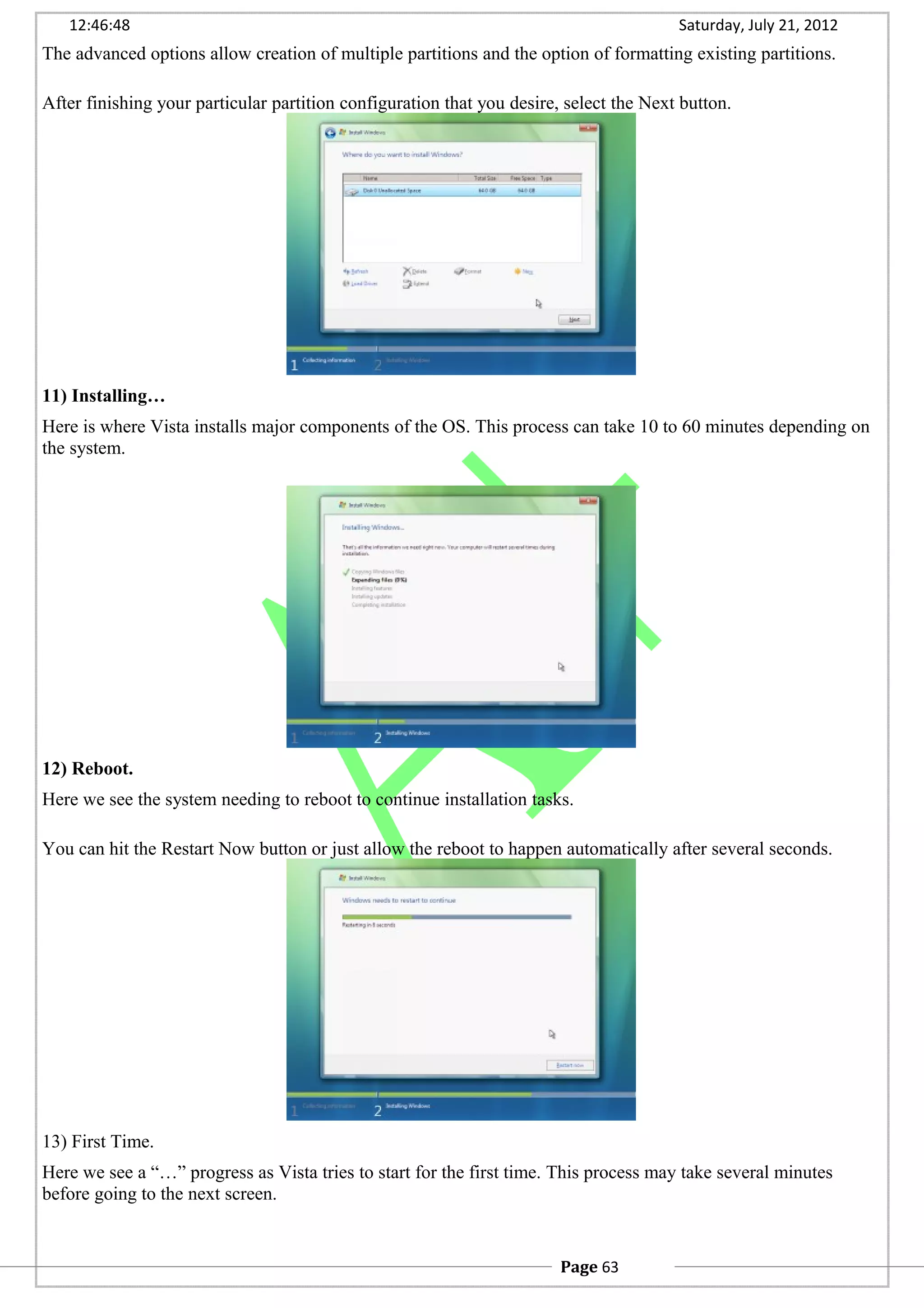 12:46:48 Saturday, July 21, 2012
The advanced options allow creation of multiple partitions and the option of formatting existing partitions.
After finishing your particular partition configuration that you desire, select the Next button.
11) Installing…
Here is where Vista installs major components of the OS. This process can take 10 to 60 minutes depending on
the system.
12) Reboot.
Here we see the system needing to reboot to continue installation tasks.
You can hit the Restart Now button or just allow the reboot to happen automatically after several seconds.
13) First Time.
Here we see a “…” progress as Vista tries to start for the first time. This process may take several minutes
before going to the next screen.
Page 63
 