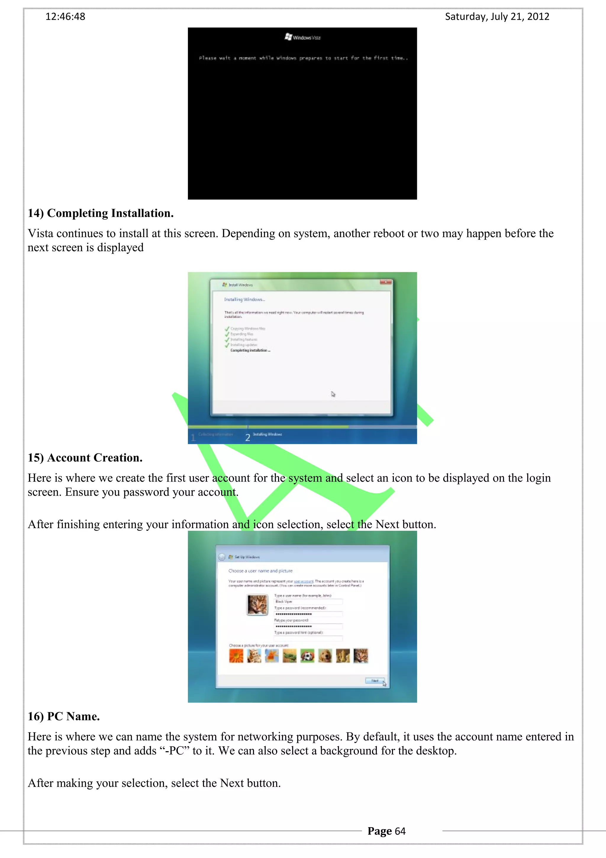 12:46:48 Saturday, July 21, 2012
14) Completing Installation.
Vista continues to install at this screen. Depending on system, another reboot or two may happen before the
next screen is displayed
15) Account Creation.
Here is where we create the first user account for the system and select an icon to be displayed on the login
screen. Ensure you password your account.
After finishing entering your information and icon selection, select the Next button.
16) PC Name.
Here is where we can name the system for networking purposes. By default, it uses the account name entered in
the previous step and adds “-PC” to it. We can also select a background for the desktop.
After making your selection, select the Next button.
Page 64
 