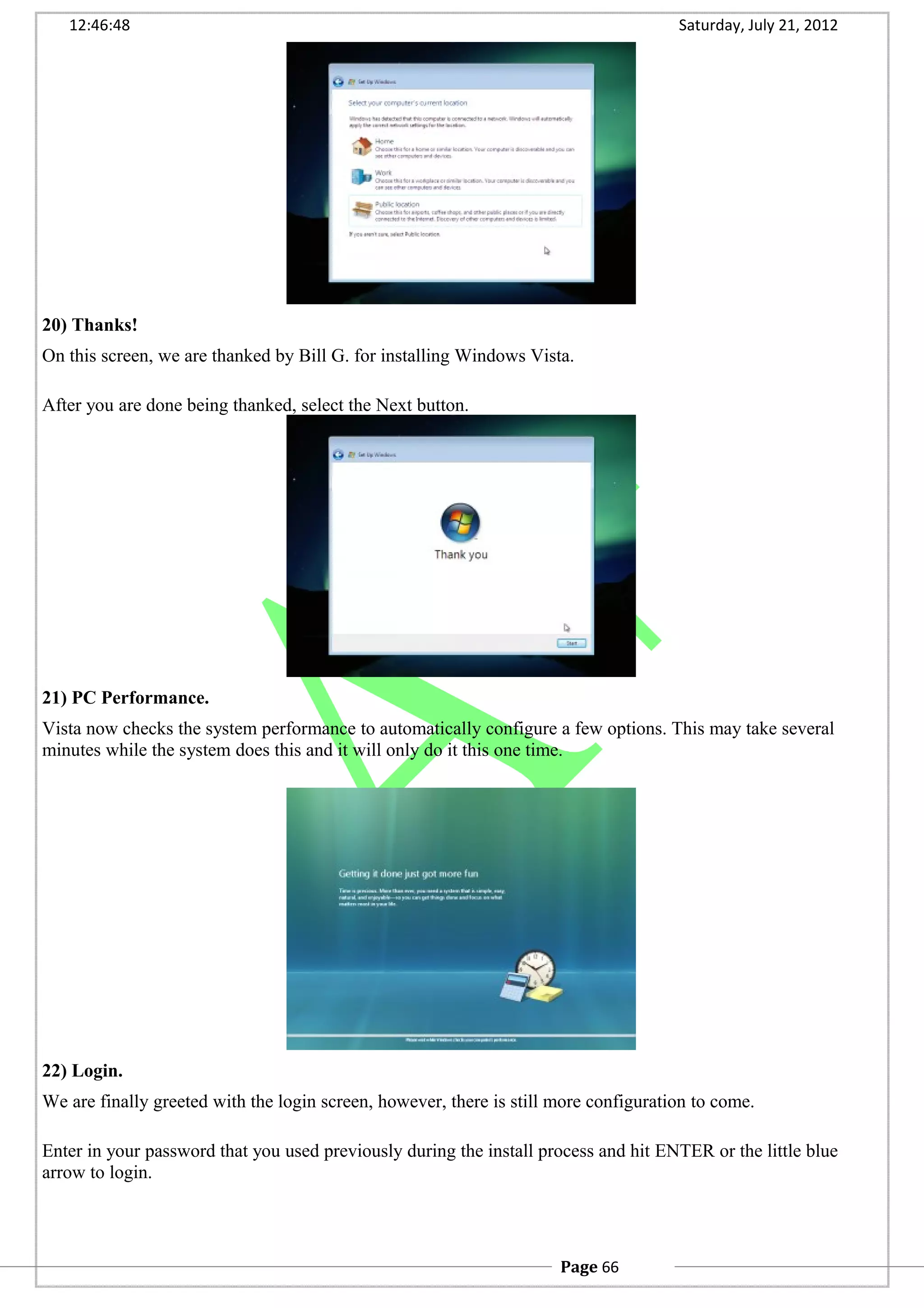 12:46:48 Saturday, July 21, 2012
20) Thanks!
On this screen, we are thanked by Bill G. for installing Windows Vista.
After you are done being thanked, select the Next button.
21) PC Performance.
Vista now checks the system performance to automatically configure a few options. This may take several
minutes while the system does this and it will only do it this one time.
22) Login.
We are finally greeted with the login screen, however, there is still more configuration to come.
Enter in your password that you used previously during the install process and hit ENTER or the little blue
arrow to login.
Page 66
 
