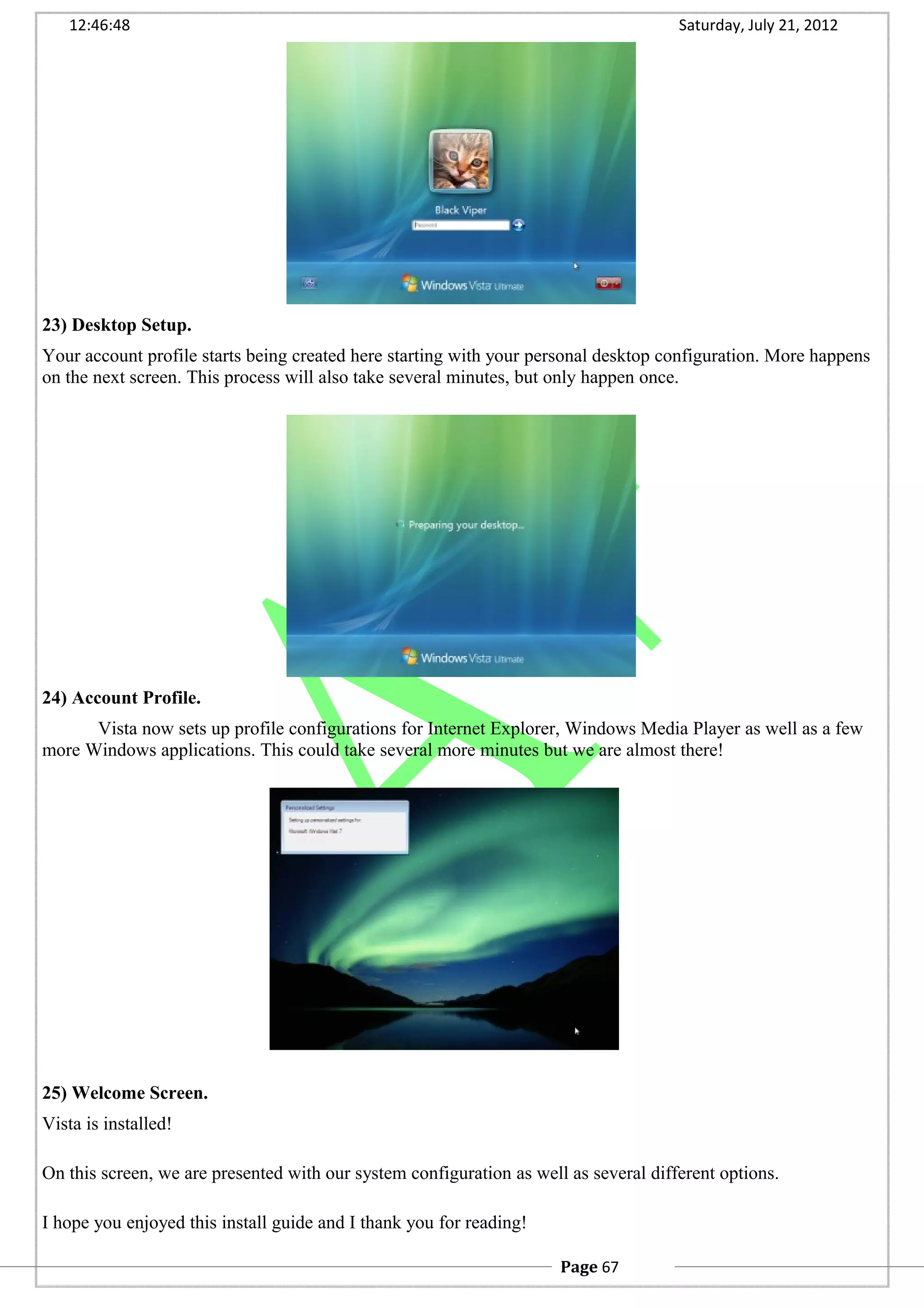12:46:48 Saturday, July 21, 2012
23) Desktop Setup.
Your account profile starts being created here starting with your personal desktop configuration. More happens
on the next screen. This process will also take several minutes, but only happen once.
24) Account Profile.
Vista now sets up profile configurations for Internet Explorer, Windows Media Player as well as a few
more Windows applications. This could take several more minutes but we are almost there!
25) Welcome Screen.
Vista is installed!
On this screen, we are presented with our system configuration as well as several different options.
I hope you enjoyed this install guide and I thank you for reading!
Page 67
 