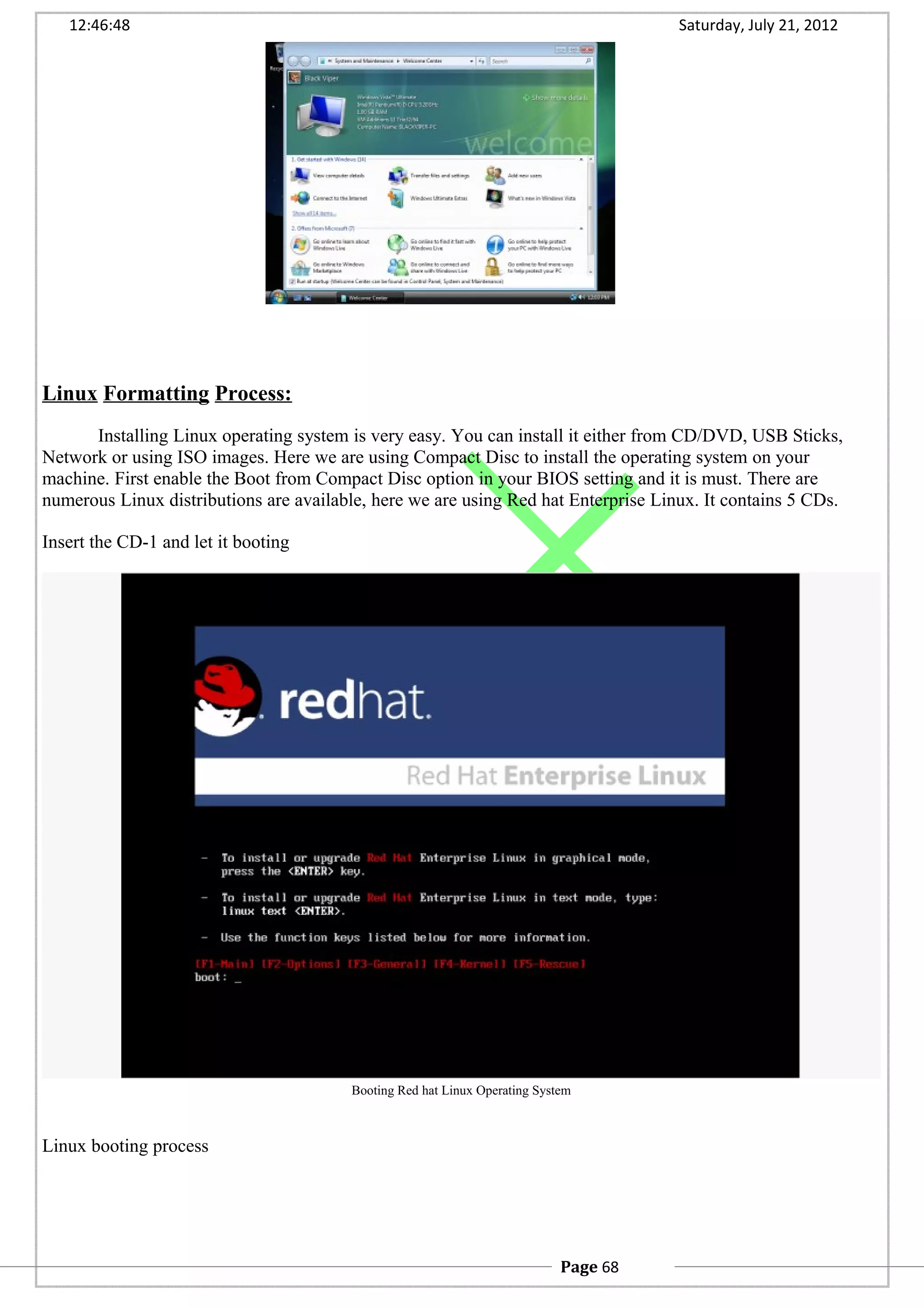 12:46:48 Saturday, July 21, 2012
Linux Formatting Process:
Installing Linux operating system is very easy. You can install it either from CD/DVD, USB Sticks,
Network or using ISO images. Here we are using Compact Disc to install the operating system on your
machine. First enable the Boot from Compact Disc option in your BIOS setting and it is must. There are
numerous Linux distributions are available, here we are using Red hat Enterprise Linux. It contains 5 CDs.
Insert the CD-1 and let it booting
Booting Red hat Linux Operating System
Linux booting process
Page 68
 