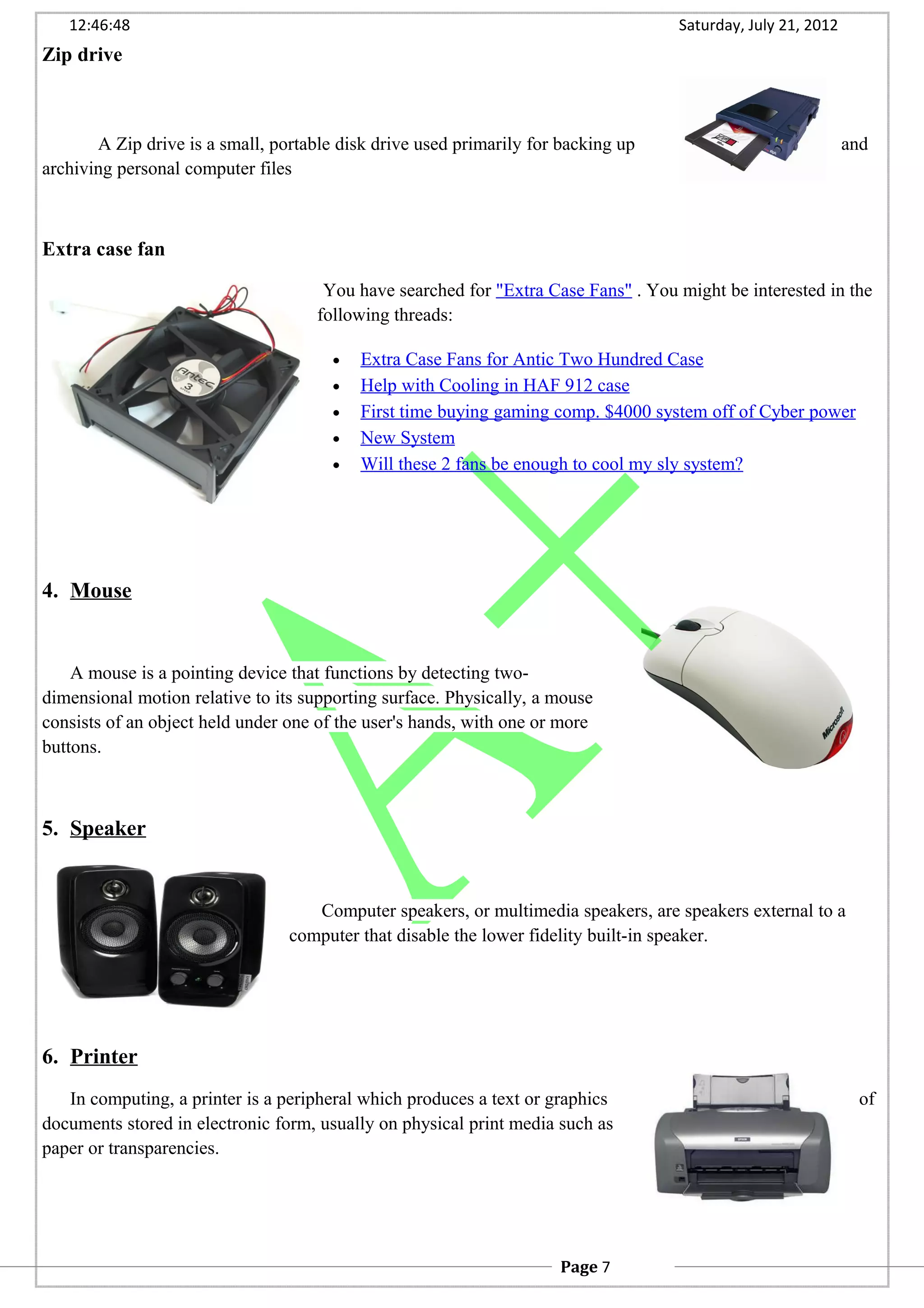 12:46:48 Saturday, July 21, 2012
Zip drive
A Zip drive is a small, portable disk drive used primarily for backing up and
archiving personal computer files
Extra case fan
You have searched for "Extra Case Fans" . You might be interested in the
following threads:
• Extra Case Fans for Antic Two Hundred Case
• Help with Cooling in HAF 912 case
• First time buying gaming comp. $4000 system off of Cyber power
• New System
• Will these 2 fans be enough to cool my sly system?
4. Mouse
A mouse is a pointing device that functions by detecting two-
dimensional motion relative to its supporting surface. Physically, a mouse
consists of an object held under one of the user's hands, with one or more
buttons.
5. Speaker
Computer speakers, or multimedia speakers, are speakers external to a
computer that disable the lower fidelity built-in speaker.
6. Printer
In computing, a printer is a peripheral which produces a text or graphics of
documents stored in electronic form, usually on physical print media such as
paper or transparencies.
Page 7
 