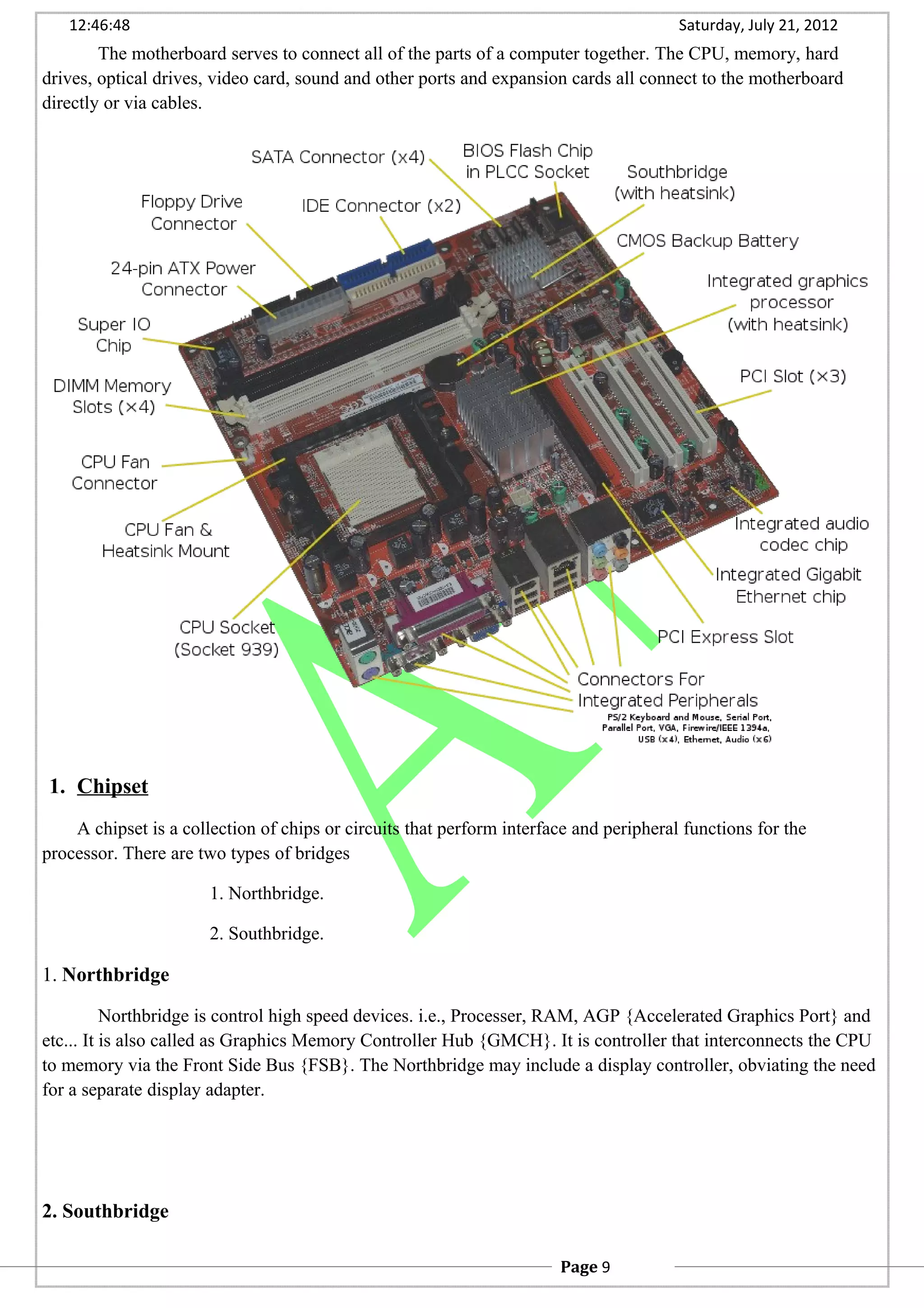 12:46:48 Saturday, July 21, 2012
The motherboard serves to connect all of the parts of a computer together. The CPU, memory, hard
drives, optical drives, video card, sound and other ports and expansion cards all connect to the motherboard
directly or via cables.
1. Chipset
A chipset is a collection of chips or circuits that perform interface and peripheral functions for the
processor. There are two types of bridges
1. Northbridge.
2. Southbridge.
1. Northbridge
Northbridge is control high speed devices. i.e., Processer, RAM, AGP {Accelerated Graphics Port} and
etc... It is also called as Graphics Memory Controller Hub {GMCH}. It is controller that interconnects the CPU
to memory via the Front Side Bus {FSB}. The Northbridge may include a display controller, obviating the need
for a separate display adapter.
2. Southbridge
Page 9
 