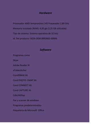 Hardware
Procesador AMD Sempron(tm) 145 Procesador 2.80 GHz
Memoria instalada (RAM): 4,00 gb (3,25 GB utilizable)
Tipo de sistema: Sistema operativo de 32 bits
Id. Del producto: 0024-OEM 8992662-00006
Software
Programas como
Skipe
Adobe Reader XI
aTubecátcher
CorelDRAW X6
Corel PHOTO- PAINT X6
Corel CONNECT X6
Corel CAPTURE X6
CdbUNERxp
Fax y scanner de windows
Programas predeterminados
Paqueteria de Microsoft Office
 