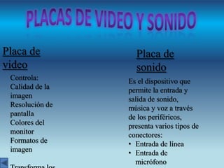 Placa de
video
Controla:
Calidad de la
imagen
Resolución de
pantalla
Colores del
monitor
Formatos de
imagen

Placa de
sonido
Es el dispositivo que
permite la entrada y
salida de sonido,
música y voz a través
de los periféricos,
presenta varios tipos de
conectores:
• Entrada de línea
• Entrada de
micrófono

 