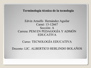 Terminología técnica de la tecnología
Edvin Arnulfo Hernández Aguilar
Carné: 13-12667
Sección: A
Carrera: PEM EN PEDAGOGÍA Y ADMÓN
EDUCATIVA
Curso: TECNOLOGÍA EDUCATIVA
Docente: LIC. ALBERTICO HERLINDO BOLAÑOS

 