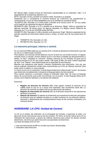 BIT (Binary Digit): Unidad mínima de información representable en un ordenador. Vale 1 o 0
dependiendo de si existe flujo eléctrico o no.
BYTE: Equivale a 8 bits y también se le llama octeto. Equivale a un carácter.
Obsérvese que si combinamos 8 números binarios (ej: 01001010) hay exactamente 28
combinaciones, lo que da 256 posibilidades que es la cantidad de caracteres ASCII.
KILOBYTE (Kb): Equivale a 210 (1024) bytes y también se le conoce como “K”. Es muy usado
en la medición de capacidad de algunos disquetes.
MEGABYTE (Mb): Equivale a 210 K y también se le denomina “Mega”. Mide la capacidad de
algunas memorias, de discos duros, de algunos disquetes (1,4 Megas cuando hablamos de
disquetes de 3 ½) y de los CD-ROM (sobre 640 Mb).
GIGABYTE (Gb): Equivale a 210 Mb y también se le denomina “Giga”. Medía la capacidad de los
grandes soportes de información (discos duros y cintas). Un disco duro de hoy puede tener 20
Gigas.



TERABYTE (Tb): Equivale a 210 Gb..
PETABYTE (Pb). Equivale a 210 Tb.

La memoria principal, interna o central.
Es una memoria RAM volatil que se conecta al PC y donde se almacena la información que más
se usa en un determinado momento.
Para explicar una memoria central debemos recurrir al simil con una mente humana. Si alguien
necesita hacer un estudio, primero deberá recurrir a los libros (unidades de almacenamiento) y
leerlos, es decir “cargarlos en memoria”. Nuestra memoria es muy limitada (al igual que la
memoria principal en un PC que suele ir desde 1 Mb hasta 32 Mb), por tanto nuestra capacidad
de “leer” y de “retener” viene determinada por la capacidad de esa memoria.
Mientras que realizamos este estudio, nosotros mantenemos esa información. Una vez que
hemos acabado intentaremos olvidar esos conocimientos con el fin de “liberara memoria” para
poder volver a realizar un nuevo estudio.
Lo mismo ocurre con un ordenador. Cuando desenchufamos la máquina esta “muere”, de manera
que olvida todo completamente, incluyendo el lenguaje básico de comunicación.
Pero cuando volvemos a suministrar energía el ordenador debe “leer” de nuevo el lenguaje
básico de comunicación para poder comunicarse con el usuario. A este lenguaje básico se le
conoce como Sistema Operativo y se estudia más adelante.
Estructura:




Registro de dirección de memoria (RD): Este registro contiene la dirección de la
celdilla sobre la que se va a actuar bien leyéndola, bien escribiendo sobre ella. La
dirección de memoria se obtiene del bus de direcciones del sistema.
Registro de intercambio de memoria (Rl): Es el almacén temporal en las operaciones
de lectura y escritura.
Selector de memoria: El selector es el elemento que transforma la dirección del registro
de dirección (que en realidad consiste en un dato numérico) en una dirección efectiva,
activando y desactivando las correspondientes líneas de los circuitos conectados a la
memoria central.

HARDWARE: LA CPU: Unidad de Control.
La UC es el cerebro del ordenador. Es la encargada de controlar y supervisar el orden y la
ejecución de las instrucciones que se han de procesar. Por tanto, la función básica de la UC es
interpretar las instrucciones y genera las órdenes oportunas para activar los demás circuitos
electrónicos, de forma que cada instrucción sea ejecutada correctamente.
Las fases de trabajo de la UC son:
1. Leer las instrucciones de MP en el orden que fueron almacenadas.
2. Interpretar cada instrucción.

9

 