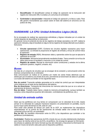

Decodificador: El decodificador extrae el código de operación de la instrucción del
registro de instrucción (Rl), lo analiza y lo comunica al controlador.



Controlador o secuenciador: Interpreta el código de operación y lo lleva a cabo. Para
ello genera microordenes que actúan sobre el resto del sistema en sincronía con los
pulsos de reloj.

HARDWARE: LA CPU: Unidad Aritmetico Lógica (ALU).
Es la encargada de realizar las operaciones aritméticas y lógicas indicadas por al unidad de
control después de descodificar la instrucción.
En general, toma el contenido de dos de los registros de trabajo asociados a la UCP, realiza la
operación indicada y deja el resultado en alguno de los registros de trabajo (llamado acumulador).
Estructura:





Circuito operacional (COP): Contiene los circuitos digitales necesarios para hacer
operaciones. La entrada la proporciona el registro de entrada y el bus de control indica
la operación.
Registro de entrada (REN); Almacenan datos y operandos sobre los que se ejecuta la
operación en el COP.
Acumulador: Almacena temporalmente resultados finales. Tiene conexión con el bus de
datos para enviar el resultado a memoria o a la unidad de control.
Registro de estado: Recoge la información sobre condiciones y estados de la última
operación (positivo, negativo, arrastre, etc)

Buses
Se trata de un conjunto de circuitos que se encargan de la conexión y comunicación entre los
diversos componentes de un ordenador.
Esta comunicación se realiza en la práctica por medio de varias líneas eléctricas que se
distribuyen por el sistema una al lado de la otra, permitiendo la transmisión de datos en paralelo.
Los buses del sistema se dividen en los siguientes tipos.
Bus de control: Transmite señales generadas en la unidad de control que son interpretadas
como órdenes por el resto de los dispositivos del sistema.
Bus de direcciones: Transporta las direcciones de memoria sobre las que se va a actuar en
operaciones de lectura y escritura.
Bus de datos: Traslada datos hacia y desde la memoria principalmente, aunque también se
conecta a otros dispositivos (puertos del ordenador, controladores de periféricos, etc.).

Unidad de entrada salida
Dado que los periféricos son muy lentos en comparación con la velocidad de la UAL (basta
pensar en la velocidad de cualquier impresora respecto a la presentación en pantalla), ocurre
que la mayor parte del tiempo la UAL está sin usar.
Para evitar esta pérdida de tiempo por parte de la UCP, se implementan los dispositivos
especializados en el control de las operaciones de entrada salida Una unidad de E/S la
componen el bus de E/S y el controlador:
Bus de E/S: Se transfiere información entre la CPU y los dispositivos que controlan a los
periféricos (controladores).
Controlador: Realiza las operaciones de E/S a través de sus circuitos debidamente diseñados
para hacer de interfaz entre el bus de E/S y el periférico. Se encarga de agrupar la información
de entrada en palabras del mismo formato que las del ordenador y fraccionar la información de
salida en trozos de tamaño adecuado para el dispositivo periférico.

11

 
