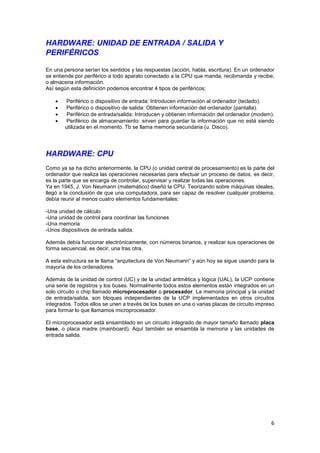 HARDWARE: UNIDAD DE ENTRADA / SALIDA Y
PERIFÉRICOS
En una persona serían los sentidos y las respuestas (acción, habla, escritura). En un ordenador
se entiende por periférico a todo aparato conectado a la CPU que manda, recibmanda y recibe,
o almacena información.
Así según esta definición podemos encontrar 4 tipos de periféricos:





Periférico o dispositivo de entrada: Introducen información al ordenador (teclado).
Periférico o dispositivo de salida: Obtienen información del ordenador (pantalla).
Periférico de entrada/salida: Introducen y obtienen información del ordenador (modem).
Periférico de almacenamiento: sirven para guardar la información que no está siendo
utilizada en el momento. Tb se llama memoria secundaria (u. Disco).

HARDWARE: CPU
Como ya se ha dicho anteriormente, la CPU (o unidad central de procesamiento) es la parte del
ordenador que realiza las operaciones necesarias para efectuar un proceso de datos, es decir,
es la parte que se encarga de controlar, supervisar y realizar todas las operaciones.
Ya en 1945, J. Von Neumann (matemático) diseñó la CPU. Teorizando sobre máquinas ideales,
llegó a la conclusión de que una computadora, para ser capaz de resolver cualquier problema,
debía reunir al menos cuatro elementos fundamentales:
-Una unidad de cálculo
-Una unidad de control para coordinar las funciones
-Una memoria
-Unos dispositivos de entrada salida.
Además debía funcionar electrónicamente, con números binarios, y realizar sus operaciones de
forma secuencial, es decir, una tras otra.
A esta estructura se le llama “arquitectura de Von Neumann” y aún hoy se sigue usando para la
mayoría de los ordenadores.
Además de la unidad de control (UC) y de la unidad aritmética y lógica (UAL), la UCP contiene
una serie de registros y los buses. Normalmente todos estos elementos están integrados en un
solo circuito o chip llamado microprocesador o procesador. La memoria principal y la unidad
de entrada/salida, son bloques independientes de la UCP implementados en otros circuitos
integrados. Todos ellos se unen a través de los buses en una o varias placas de circuito impreso
para formar lo que llamamos microprocesador.
El microprocesador está ensamblado en un circuito integrado de mayor tamaño llamado placa
base, o placa madre (mainboard). Aquí también se ensambla la memoria y las unidades de
entrada salida.

6

 