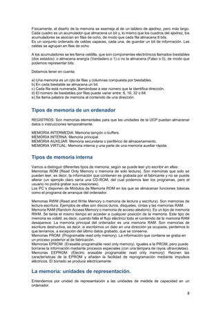 Físicamente, el diseño de la memoria se asemeja al de un tablero de ajedrez, pero más largo.
Cada cuadro es un acumulador que almacena un bit y, lo mismo que los cuadros del ajedrez, los
acumuladores se asocian en filas de ocho, de modo que cada fila almacena 8 bits.
Es un conjunto ordenado de celdas capaces, cada una, de guardar un bit de información. Las
celdas se agrupan en filas de ocho.
A los acumuladores se les llama celdilla, que son componentes electrónicos llamados biestables
(dos estados): o almacena energía (Verdadero o 1) o no la almacena (Falso o 0), de modo que
podemos representar bits.
Debemos tener en cuenta:
a) Una memoria es un cjto de filas y columnas compuesta por biestables.
b) En cada biestable se almacena un bit.
c) Cada fila está numerada, llamándose a ese número que la identifica dirección.
d) El número de biestables por filas puede variar entre: 8, 16, 32 o 64.
e) Se llama palabra de memoria al contenido de una dirección.

Tipos de memoria de un ordenador
REGISTROS: Son memorias elementales para que las unidades de la UCP puedan almacenar
datos o instrucciones temporalmente.
MEMORIA INTERMEDIA: Memoria tampón o buffers.
MEMORIA INTERNA: Memoria principal.
MEMORIA AUXILIAR: Memoria secundaria o periférico de almacenamiento.
MEMORIA VIRTUAL: Memoria interna y una parte de una memoria auxiliar rápida.

Tipos de memoria interna
Vamos a distinguir diferentes tipos de memoria, según se puede leer y/o escribir en ellas:
Memorias ROM (Read Only Memory o memoria de solo lectura). Son memorias que solo se
pueden leer, es decir, la información que contienen es grabada por el fabricante y no se puede
alterar (un ejemplo claro sería una CD-ROM, del cual podemos leer los programas, pero el
usuario no podrá grabar sus creaciones).
Los PC´s disponen de Módulos de Memoria ROM en los que se almacenan funciones básicas
como el programa de arranque del ordenador.
Memorias RWM (Read and Write Memory o memoria de lectura y escritura). Son memorias de
lectura escritura. Ejemplos de ellas son discos duros, disquetes, cintas y las memorias RAM.
Memoria RAM (Random Access Memory o memoria de acceso aleatorio). Es un tipo de memoria
RWM. Se tarda el mismo tiempo en acceder a cualquier posición de la memoria. Este tipo de
memoria es volátil, es decir, cuando falla el flujo eléctrico todo el contenido de la memoria RAM
desaparece. La memoria principal del ordenador es una memoria RAM. Son memorias de
escritura destructiva, es decir, si escribimos un dato en una dirección ya ocupada, perdemos lo
que teníamos, a excepción del último datos grabado, que se conserva.
Memorias PROM: (Programable read only memory). La información que contiene se graba en
un proceso posterior al de fabricación.
Memorias EPROM: (Erasable programable read only memory). Iguales a la PROM, pero puede
borrarse la información mediante procesos especiales (con una lámpara de rayos ultravioletas).
Memorias EEPROM: (Electric erasable programable read only memory): Reúnen las
características de la EPROM y añaden la facilidad de reprogramación mediante impulsos
eléctricos. El borrado se produce eléctricamente.

La memoria: unidades de representación.
Entendemos por unidad de representación a las unidades de medida de capacidad en un
ordenador.

8

 
