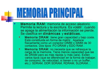 Memoria RAM: memoria de acceso aleatorio.
Permite la lectura y la escritura. Es volátil : cuando
se apaga la alimentación la información se pierde.
Se clasifica en dinámicas y estáticas.







Memoria DRAM: tiene gran capacidad y bajo coste.
Está constituida en forma de matriz . Aparece
físicamente como un conector DIMM o SIMM de 30
contactos. Dos tipos :FO DRAM y EDO RAM .
Memoria SRAM: no necesita que se refresque la
carga de la memoria. Tiene menos capacidad que las
de DRAM pero es más rápida (y más cara). Exiten
varios tipos (que se diferencian en la forma de trabajar,
de consumo, de velocidad, si tienen o no un buffer,
etc.): SDRAM, DDR SDRAM, RDRAM, SLDRAM…

 