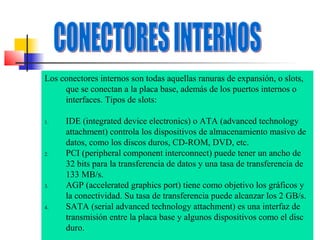 Los conectores internos son todas aquellas ranuras de expansión, o slots,
que se conectan a la placa base, además de los puertos internos o
interfaces. Tipos de slots:
1.

2.

3.

4.

IDE (integrated device electronics) o ATA (advanced technology
attachment) controla los dispositivos de almacenamiento masivo de
datos, como los discos duros, CD-ROM, DVD, etc.
PCI (peripheral component interconnect) puede tener un ancho de
32 bits para la transferencia de datos y una tasa de transferencia de
133 MB/s.
AGP (accelerated graphics port) tiene como objetivo los gráficos y
la conectividad. Su tasa de transferencia puede alcanzar los 2 GB/s.
SATA (serial advanced technology attachment) es una interfaz de
transmisión entre la placa base y algunos dispositivos como el disc
duro.

 