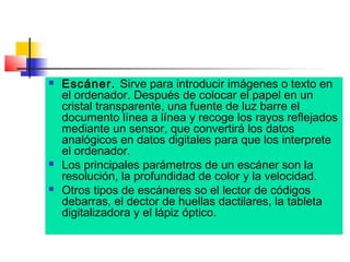 





Escáner. Sirve para introducir imágenes o texto en
el ordenador. Después de colocar el papel en un
cristal transparente, una fuente de luz barre el
documento línea a línea y recoge los rayos reflejados
mediante un sensor, que convertirá los datos
analógicos en datos digitales para que los interprete
el ordenador.
Los principales parámetros de un escáner son la
resolución, la profundidad de color y la velocidad.
Otros tipos de escáneres so el lector de códigos
debarras, el dector de huellas dactilares, la tableta
digitalizadora y el lápiz óptico.

 