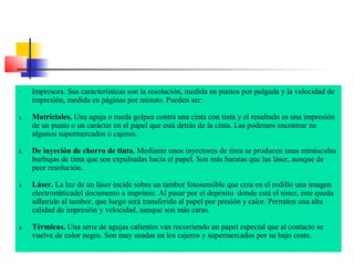 -

1.

2.

3.

4.

Impresora. Sus características son la resolución, medida en puntos por pulgada y la velocidad de
impresión, medida en páginas por minuto. Pueden ser:
Matriciales. Una aguja o rueda golpea contra una cinta con tinta y el resultado es una impresión
de un punto o un carácter en el papel que está detrás de la cinta. Las podemos encontrar en
algunos supermercados o cajeros.
De inyeción de chorro de tinta. Mediante unos inyectores de tinta se producen unas minúsculas
burbujas de tinta que son expulsadas hacia el papel. Son más baratas que las láser, aunque de
peor resolución.
Láser. La luz de un láser incide sobre un tambor fotosensible que crea en el rodillo una imagen
electrostáticadel documento a imprimir. Al pasar por el depósito donde está el tóner, éste queda
adherido al tambor, que luego será transferido al papel por presión y calor. Permiten una alta
calidad de impresión y velocidad, aunque son más caras.
Térmicas. Una serie de agujas calientes van recorriendo un papel especial que al contacto se
vuelve de color negro. Son muy usadas en los cajeros y supermercados por su bajo coste.

 