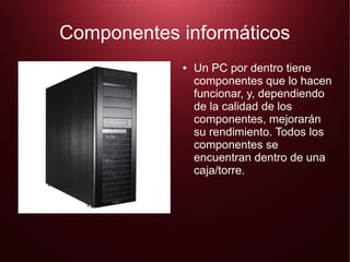 Componentes informáticos
●

Un PC por dentro tiene
componentes que lo hacen
funcionar, y, dependiendo
de la calidad de los
componentes, mejorarán
su rendimiento. Todos los
componentes se
encuentran dentro de una
caja/torre.

 