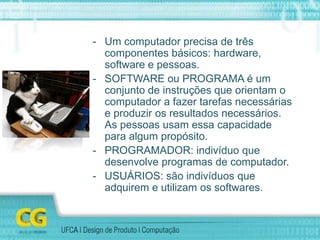 - Um computador precisa de três
componentes básicos: hardware,
software e pessoas.
- SOFTWARE ou PROGRAMA é um
conjunto de instruções que orientam o
computador a fazer tarefas necessárias
e produzir os resultados necessários.
As pessoas usam essa capacidade
para algum propósito.
- PROGRAMADOR: indivíduo que
desenvolve programas de computador.
- USUÁRIOS: são indivíduos que
adquirem e utilizam os softwares.
 