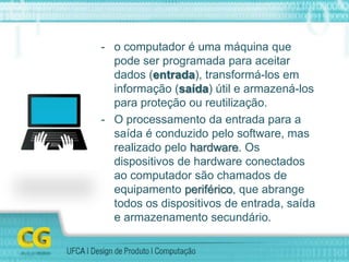 - o computador é uma máquina que
pode ser programada para aceitar
dados (entrada), transformá-los em
informação (saída) útil e armazená-los
para proteção ou reutilização.
- O processamento da entrada para a
saída é conduzido pelo software, mas
realizado pelo hardware. Os
dispositivos de hardware conectados
ao computador são chamados de
equipamento periférico, que abrange
todos os dispositivos de entrada, saída
e armazenamento secundário.
 