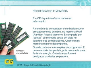 PROCESSADOR E MEMÓRIA
É a CPU que transforma dados em
informação.
A memória do computador é conhecida como
armazenamento primário, ou memória RAM
(Random Access Memory). É composto por
“pentes” de memória posta em slots no
gabinete dos computadores. Quanto mais
memória maior o desempenho.
Guarda dados e informações de programas. É
uma memória temporária, pois precisa de uma
fonte de energia. Quando essa fonte é
desligada, os dados se perdem.
Pentes de
memória RAM
 