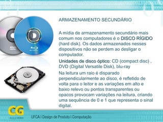 ARMAZENAMENTO SECUNDÁRIO
A mídia de armazenamento secundário mais
comum nos computadores é o DISCO RÍGIDO
(hard disk). Os dados armazenados nesses
dispositivos não se perdem ao desligar o
computador.
Unidades de disco óptico: CD (compact disc) ,
DVD (Digital Versatile Disk), blu-ray
Na leitura um raio é disparado
perpendicularmente ao disco, é refletido de
volta para o leitor e as variações em alto e
baixo relevo ou pontos transparentes ou
opacos provocam variações na leitura, criando
uma sequência de 0 e 1 que representa o sinal
digital.
 