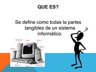 QUE ES?
Se define como todas la partes
tangibles de un sistema
informático.